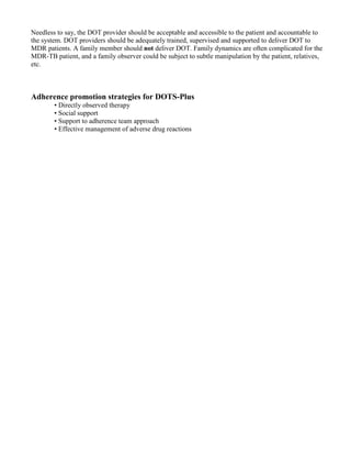 Needless to say, the DOT provider should be acceptable and accessible to the patient and accountable to
the system. DOT providers should be adequately trained, supervised and supported to deliver DOT to
MDR patients. A family member should not deliver DOT. Family dynamics are often complicated for the
MDR-TB patient, and a family observer could be subject to subtle manipulation by the patient, relatives,
etc.



Adherence promotion strategies for DOTS-Plus
        • Directly observed therapy
        • Social support
        • Support to adherence team approach
        • Effective management of adverse drug reactions
 