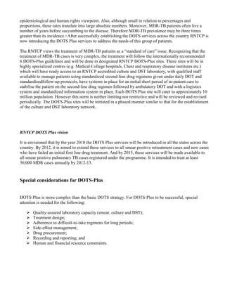 epidemiological and human rights viewpoint. Also, although small in relation to percentages and
proportions, these rates translate into large absolute numbers. Moreover, MDR-TB patients often live a
number of years before succumbing to the disease. Therefore MDR-TB prevalence may be three times
greater than its incidence.7 After successfully establishing the DOTS services across the country RNTCP is
now introducing the DOTS Plus services to address the needs of this group of patients.

The RNTCP views the treatment of MDR-TB patients as a “standard of care” issue. Recognizing that the
treatment of MDR-TB cases is very complex, the treatment will follow the internationally recommended
6 DOTS-Plus guidelines and will be done in designated RNTCP DOTS-Plus sites. These sites will be in
highly specialized centres (e.g. Medical College hospitals, Chest and respiratory disease institutes etc.)
which will have ready access to an RNTCP accredited culture and DST laboratory, with qualified staff
available to manage patients using standardized second-line drug regimens given under daily DOT and
standardizedfollow-up protocols, have systems in place for an initial short period of in-patient care to
stabilise the patient on the second-line drug regimen followed by ambulatory DOT and with a logistics
system and standardized information system in place. Each DOTS Plus site will cater to approximately 10
million population. However this norm is neither limiting nor restrictive and will be reviewed and revised
periodically. The DOTS-Plus sites will be initiated in a phased manner similar to that for the establishment
of the culture and DST laboratory network.




RNTCP DOTS Plus vision

It is envisioned that by the year 2010 the DOTS Plus services will be introduced in all the states across the
country. By 2012, it is aimed to extend these services to all smear positive retreatment cases and new cases
who have failed an initial first line drug treatment. And by 2015, these services will be made available to
all smear positive pulmonary TB cases registered under the programme. It is intended to treat at least
30,000 MDR cases annually by 2012-13.



Special considerations for DOTS-Plus


DOTS-Plus is more complex than the basic DOTS strategy. For DOTS-Plus to be successful, special
attention is needed for the following:

       Quality-assured laboratory capacity (smear, culture and DST);
       Treatment design;
       Adherence to difficult-to-take regimens for long periods;
       Side-effect management;
       Drug procurement;
       Recording and reporting; and
       Human and financial resource constraints.
 