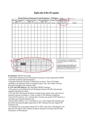 D. Summary (DOTS cases only):
• This section summarizes the TB treatment outcomes of cases registered on DOTS
to facilitate quarterly report preparation.
• Segregate treatment outcomes of TB patients as shown. This will facilitate
reporting in the quarterly results of treatment report. Note: New others TB cases
have been included in the summary table.
E. CPT and ART delivery: (for intensified TB/HIV package)
• The section is to be filled up for all TB patients known to be HIV-infected and
should be left blank for others.
• CPT and ART information should be recorded on the register at the same time of
treatment outcome recording i.e. within a month of TB treatment completion.
• Record CPT started as ‘yes’, with the date, if at least one month of CPT delivery is
recorded in the original treatment card.
• Record ART started as ‘yes’ if recorded as ‘yes’ in the original TB treatment card.
Record the documented approximate date of ART initiation from the original TB
treatment card.
• For patients who were already taking CPT or ART at the time of TB diagnosis, the
dates for CPT and/or ART initiation would be expected to be earlier than the date
of initiation of TB treatment.
 