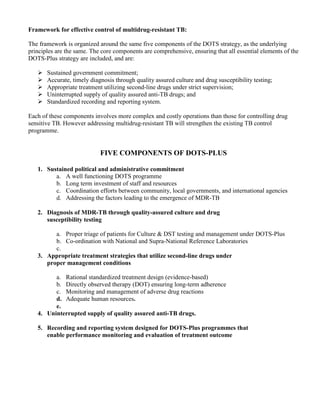 Framework for effective control of multidrug-resistant TB:

The framework is organized around the same five components of the DOTS strategy, as the underlying
principles are the same. The core components are comprehensive, ensuring that all essential elements of the
DOTS-Plus strategy are included, and are:

       Sustained government commitment;
       Accurate, timely diagnosis through quality assured culture and drug susceptibility testing;
       Appropriate treatment utilizing second-line drugs under strict supervision;
       Uninterrupted supply of quality assured anti-TB drugs; and
       Standardized recording and reporting system.

Each of these components involves more complex and costly operations than those for controlling drug
sensitive TB. However addressing multidrug-resistant TB will strengthen the existing TB control
programme.


                            FIVE COMPONENTS OF DOTS-PLUS

   1. Sustained political and administrative commitment
         a. A well functioning DOTS programme
         b. Long term investment of staff and resources
         c. Coordination efforts between community, local governments, and international agencies
         d. Addressing the factors leading to the emergence of MDR-TB

   2. Diagnosis of MDR-TB through quality-assured culture and drug
      susceptibility testing

         a. Proper triage of patients for Culture & DST testing and management under DOTS-Plus
         b. Co-ordination with National and Supra-National Reference Laboratories
         c.
   3. Appropriate treatment strategies that utilize second-line drugs under
      proper management conditions

         a. Rational standardized treatment design (evidence-based)
         b. Directly observed therapy (DOT) ensuring long-term adherence
         c. Monitoring and management of adverse drug reactions
         d. Adequate human resources.
         e.
   4. Uninterrupted supply of quality assured anti-TB drugs.

   5. Recording and reporting system designed for DOTS-Plus programmes that
      enable performance monitoring and evaluation of treatment outcome
 