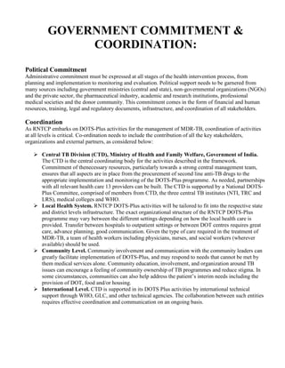 GOVERNMENT COMMITMENT &
              COORDINATION:
Political Commitment
Administrative commitment must be expressed at all stages of the health intervention process, from
planning and implementation to monitoring and evaluation. Political support needs to be garnered from
many sources including government ministries (central and state), non-governmental organizations (NGOs)
and the private sector, the pharmaceutical industry, academic and research institutions, professional
medical societies and the donor community. This commitment comes in the form of financial and human
resources, training, legal and regulatory documents, infrastructure, and coordination of all stakeholders.

Coordination
As RNTCP embarks on DOTS-Plus activities for the management of MDR-TB, coordination of activities
at all levels is critical. Co-ordination needs to include the contribution of all the key stakeholders,
organizations and external partners, as considered below:

       Central TB Division (CTD), Ministry of Health and Family Welfare, Government of India.
       The CTD is the central coordinating body for the activities described in the framework.
       Commitment of thenecessary resources, particularly towards a strong central management team,
       ensures that all aspects are in place from the procurement of second line anti-TB drugs to the
       appropriate implementation and monitoring of the DOTS-Plus programme. As needed, partnerships
       with all relevant health care 13 providers can be built. The CTD is supported by a National DOTS-
       Plus Committee, comprised of members from CTD, the three central TB institutes (NTI, TRC and
       LRS), medical colleges and WHO.
       Local Health System. RNTCP DOTS-Plus activities will be tailored to fit into the respective state
       and district levels infrastructure. The exact organizational structure of the RNTCP DOTS-Plus
       programme may vary between the different settings depending on how the local health care is
       provided. Transfer between hospitals to outpatient settings or between DOT centres requires great
       care, advance planning, good communication. Given the type of care required in the treatment of
       MDR-TB, a team of health workers including physicians, nurses, and social workers (wherever
       available) should be used.
       Community Level. Community involvement and communication with the community leaders can
       greatly facilitate implementation of DOTS-Plus, and may respond to needs that cannot be met by
       them medical services alone. Community education, involvement, and organization around TB
       issues can encourage a feeling of community ownership of TB programmes and reduce stigma. In
       some circumstances, communities can also help address the patient’s interim needs including the
       provision of DOT, food and/or housing.
       International Level. CTD is supported in its DOTS Plus activities by international technical
       support through WHO, GLC, and other technical agencies. The collaboration between such entities
       requires effective coordination and communication on an ongoing basis.
 