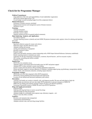 Check list for Programme Manager

    Political Commitment:
      Clear definition of the roles and responsibilities of each stakeholder/ organization
      DOTS-Plus manual approved by CTD
      Overall budget secured (including budget for all the components below)
    Human Resources:
      Estimation of human resources calculated
      Organizational structure and management system of human resources
      Workforce in post
    Training:
      Training Curriculum
      Training schedule in place
      Refresher courses in place
      Separate training activities for general medical community
    Data Gathering, Analysis, and Application:
       Surveillance Systems
       Accurate reporting systems to identify and track MDR-TB patients (treatment cards, registers, forms for ordering and reporting
    lab results
    Laboratory:
      Specimen collection system for smears and cultures
      Dedicated culture and DST laboratory space
      Adequate staffing and training
      Testing and maintenance of equipment
      Biosafety measures in place
      Reagents supply
      Supervision and quality assurance system (relationship with a WHO Supra-National Reference Laboratory established)
      Results reporting system to treatment care centre
      Laboratory for the free monitoring of electrolytes, creatinine, thyroid function , and liver enzymes in place.
      HIV testing, counselling and referral available
      Pregnancy testing
    Patient Care
      DOTS-Plus site committee set up
      Adequate capacity and trained staff at the health centre for DOT and patient support
      Adequate DOT in place and plan to assure case holding
      System to detect and treat adverse effects including appropriate medications
      Patient and family support to increase adherence to treatment, including support group, psychotherapy, transportation subsidy,
      Patient, family, and community education, including stigma reduction
    Programme strategy:
      DOTS-Plus activities fully integrated within DOTS programme
      DOTS-Plus manual published and disseminated (and understood)
      Location of care defined and functional (ambulatory and in-door)
    Prevention:
      Training of all health care workers to identify, refer, and diagnose possible TB cases and individuals at high risk
      Maintain high case detection and cure rates under DOTS programme to prevent emergence of MDR-TB
      MDR-TB case finding and treatment amongst Category II cases as per RNTCP guidelines
      Screening of household contacts of MDR-TB cases as per RNTCP guidelines
    Drug and supply procurement:
      Projected needs
      Ordering with long lead times to receive second line drugs
      Adequate budget for drug procurement
      Adequate budget for consumable items (sputum cups, laboratory reagents…etc)
      Drugs to treat side effects available
    Logistics:
      Inventory and expiration date management
      Transportation and distribution
      Adequate national, state, and local drug storage facilities
 