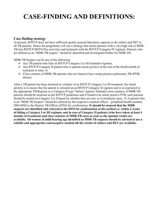 CASE-FINDING AND DEFINITIONS:


Case finding strategy
At present, RNTCP does not have sufficient quality assured laboratory capacity to do culture and DST in
all TB patients. Hence the programme will use a strategy that enrols patients with a very high risk of MDR-
TB into RNTCP DOTS-Plus activities and treatment with the RNTCP Category IV regimen. Patients who
are defined as an “MDR-TB suspect” should be identified and investigated further for MDR-TB.

MDR-TB Suspect can be any of the following:
     Any TB patient who fails an RNTCP Category I or III treatment regimen;
     Any RNTCP Category II patient who is sputum smear positive at the end of the fourth month of
     treatment or later; or
     Close contacts of MDR-TB patients who are found to have smear positive pulmonary TB (PTB)
     disease

After a TB patient has been declared as a failure of an RNTCP Category I or III treatment, the initial
priority is to ensure that the patient is initiated on an RNTCP Category II regimen and is re-registered in
the appropriate TB Register as a Category II type “failure” patient. Similarly close contacts of MDR-TB
patients should be screened as per RNTCP guidelines and if found to be smear positive PTB, such patients
should be started on Category I or II based on whether they are new or re-treatment cases. 16 A patient who
is an “MDR TB Suspect” should be referred by the respective medical officer – peripheral health institute
(MO-PHI) to the District TB Officer (DTO) for confirmation. It should be ensured that the MDR
suspects are identified and referred to the DTO for confirmation at the earliest i.e. within 2 weeks
of failing a Category I or III regimen, and in case of Category II patients (who have taken at least 4
months of treatment) and close contacts of MDR-TB cases as soon as the sputum results are
available. All women of child bearing age identified as MDR TB suspects should be advised to use a
reliable and appropriate contraceptive method till the results of culture and DST are available.
 