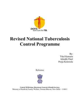 Revised National Tuberculosis
     Control Programme
                                                                                By:
                                                                     Tikal Kansara
                                                                      Jalnidhi Patel
                                                                    Pooja Kelawala


                                 Reference




          Central TB Division, Directorate General of Health Services,
 Ministry of Health & Family Welfare, Nirman Bhavan, New Delhi – 110011
 