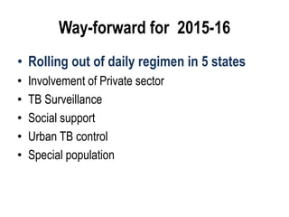 Way-forward for 2015-16
• Rolling out of daily regimen in 5 states
• Involvement of Private sector
• TB Surveillance
• Social support
• Urban TB control
• Special population
 