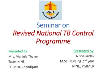 Seminar on
Revised National TB Control
Programme
Presented by:
Nisha Yadav
M.Sc. Nursing 2nd year
NINE, PGIMER
Presented To:
Mrs. Manjula Thakur
Tutor, NINE
PGIMER, Chandigarh
 