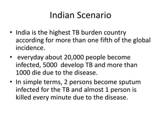 Indian Scenario
• India is the highest TB burden country
according for more than one fifth of the global
incidence.
• everyday about 20,000 people become
infected, 5000 develop TB and more than
1000 die due to the disease.
• In simple terms, 2 persons become sputum
infected for the TB and almost 1 person is
killed every minute due to the disease.
 
