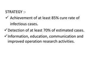 STRATEGY :-
 Achievement of at least 85% cure rate of
infectious cases.
Detection of at least 70% of estimated cases.
Information, education, communication and
improved operation research activities.
 