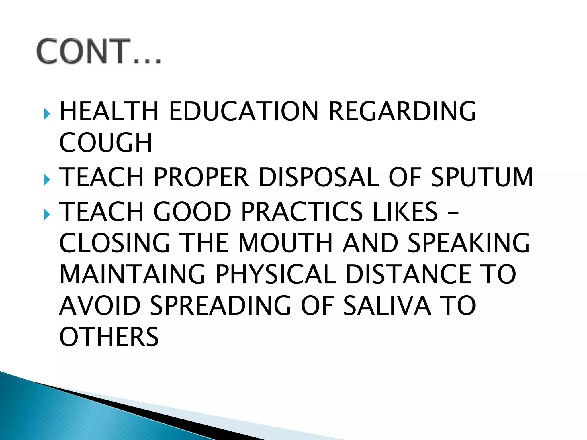  HEALTH EDUCATION REGARDING
COUGH
 TEACH PROPER DISPOSAL OF SPUTUM
 TEACH GOOD PRACTICS LIKES –
CLOSING THE MOUTH AND SPEAKING
MAINTAING PHYSICAL DISTANCE TO
AVOID SPREADING OF SALIVA TO
OTHERS
 