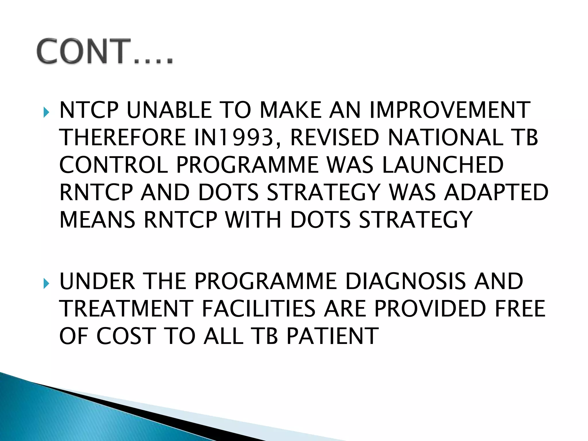  NTCP UNABLE TO MAKE AN IMPROVEMENT
THEREFORE IN1993, REVISED NATIONAL TB
CONTROL PROGRAMME WAS LAUNCHED
RNTCP AND DOTS STRATEGY WAS ADAPTED
MEANS RNTCP WITH DOTS STRATEGY
 UNDER THE PROGRAMME DIAGNOSIS AND
TREATMENT FACILITIES ARE PROVIDED FREE
OF COST TO ALL TB PATIENT
 