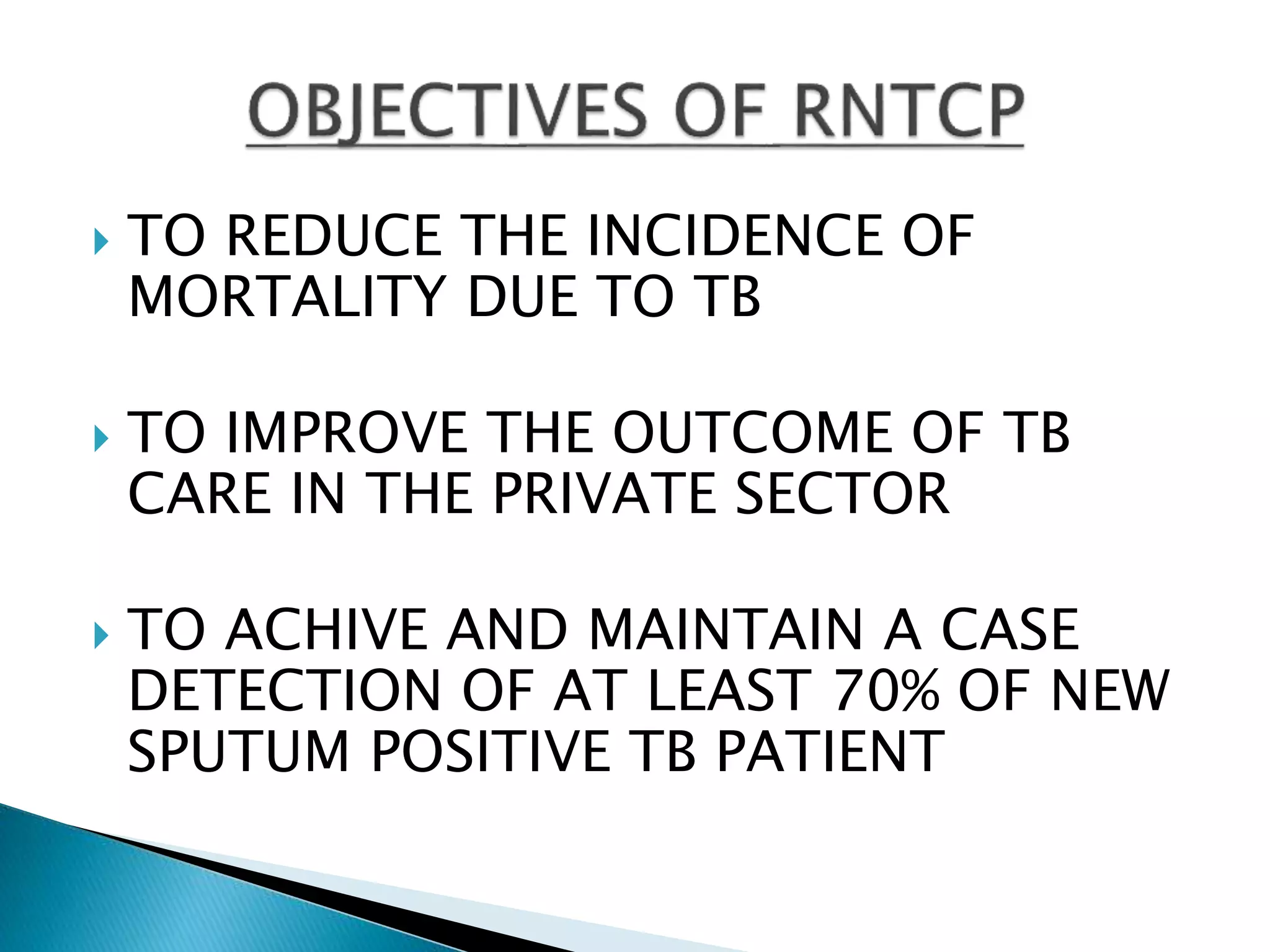  TO REDUCE THE INCIDENCE OF
MORTALITY DUE TO TB
 TO IMPROVE THE OUTCOME OF TB
CARE IN THE PRIVATE SECTOR
 TO ACHIVE AND MAINTAIN A CASE
DETECTION OF AT LEAST 70% OF NEW
SPUTUM POSITIVE TB PATIENT
 