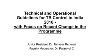 Technical and Operational
Guidelines for TB Control in India
2016 -
with Focus on Recent Change in the
Programme
Junior Resident: Dr. Tanveer Rehman
Faculty Moderator: Dr. Palanivel C
 