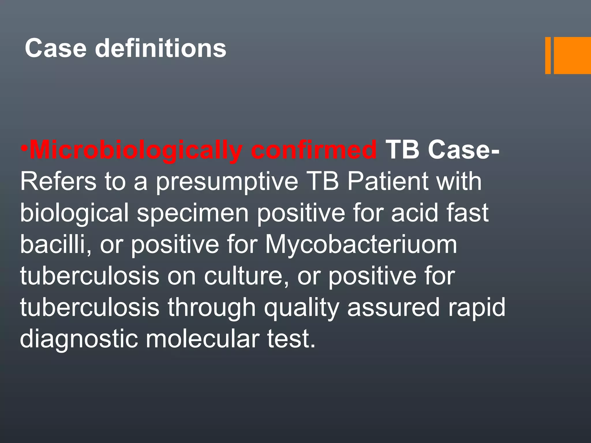 •Microbiologically confirmed TB Case-
Refers to a presumptive TB Patient with
biological specimen positive for acid fast
bacilli, or positive for Mycobacteriuom
tuberculosis on culture, or positive for
tuberculosis through quality assured rapid
diagnostic molecular test.
Case definitions
 