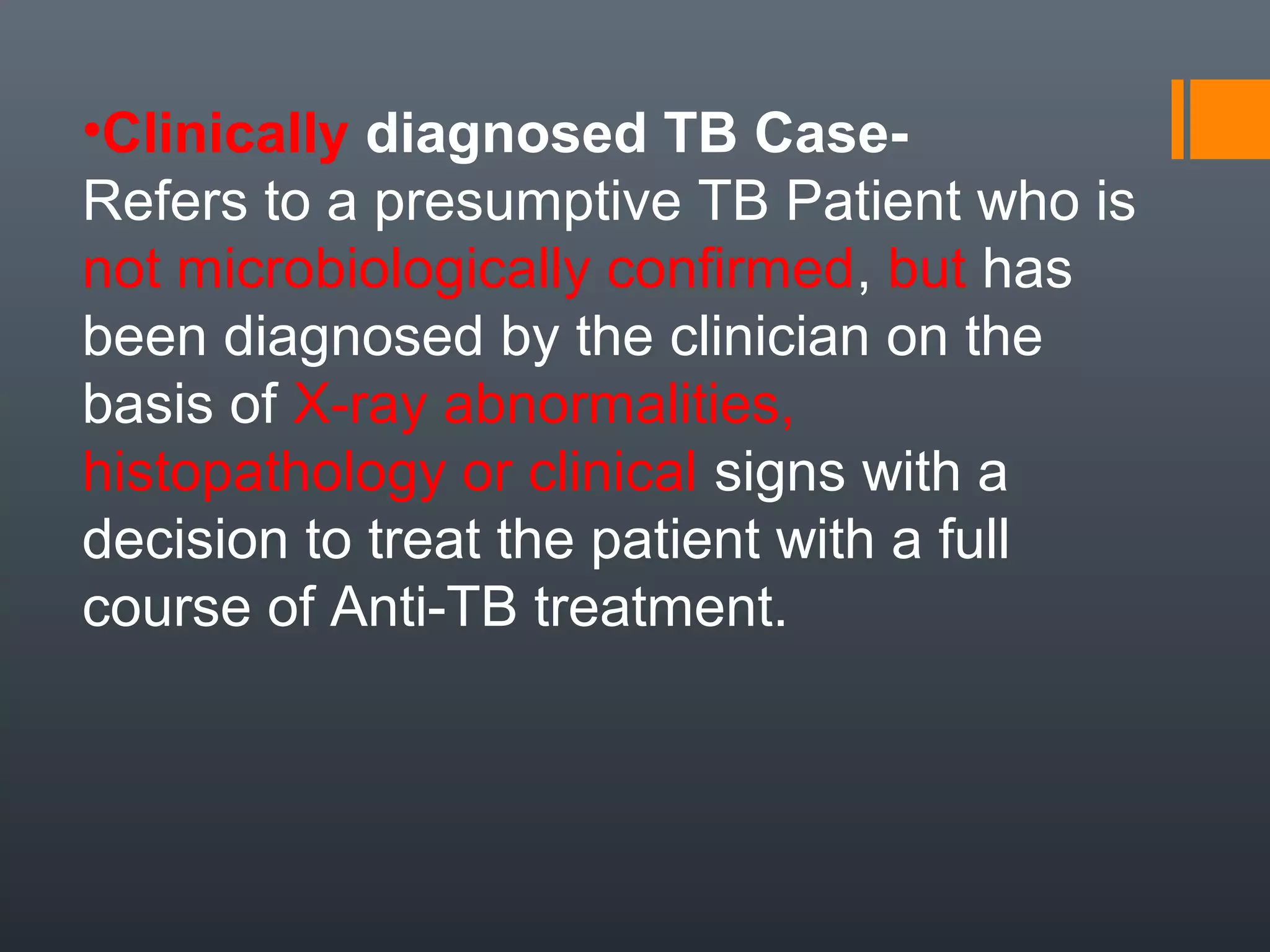 •Clinically diagnosed TB Case-
Refers to a presumptive TB Patient who is
not microbiologically confirmed, but has
been diagnosed by the clinician on the
basis of X-ray abnormalities,
histopathology or clinical signs with a
decision to treat the patient with a full
course of Anti-TB treatment.
 