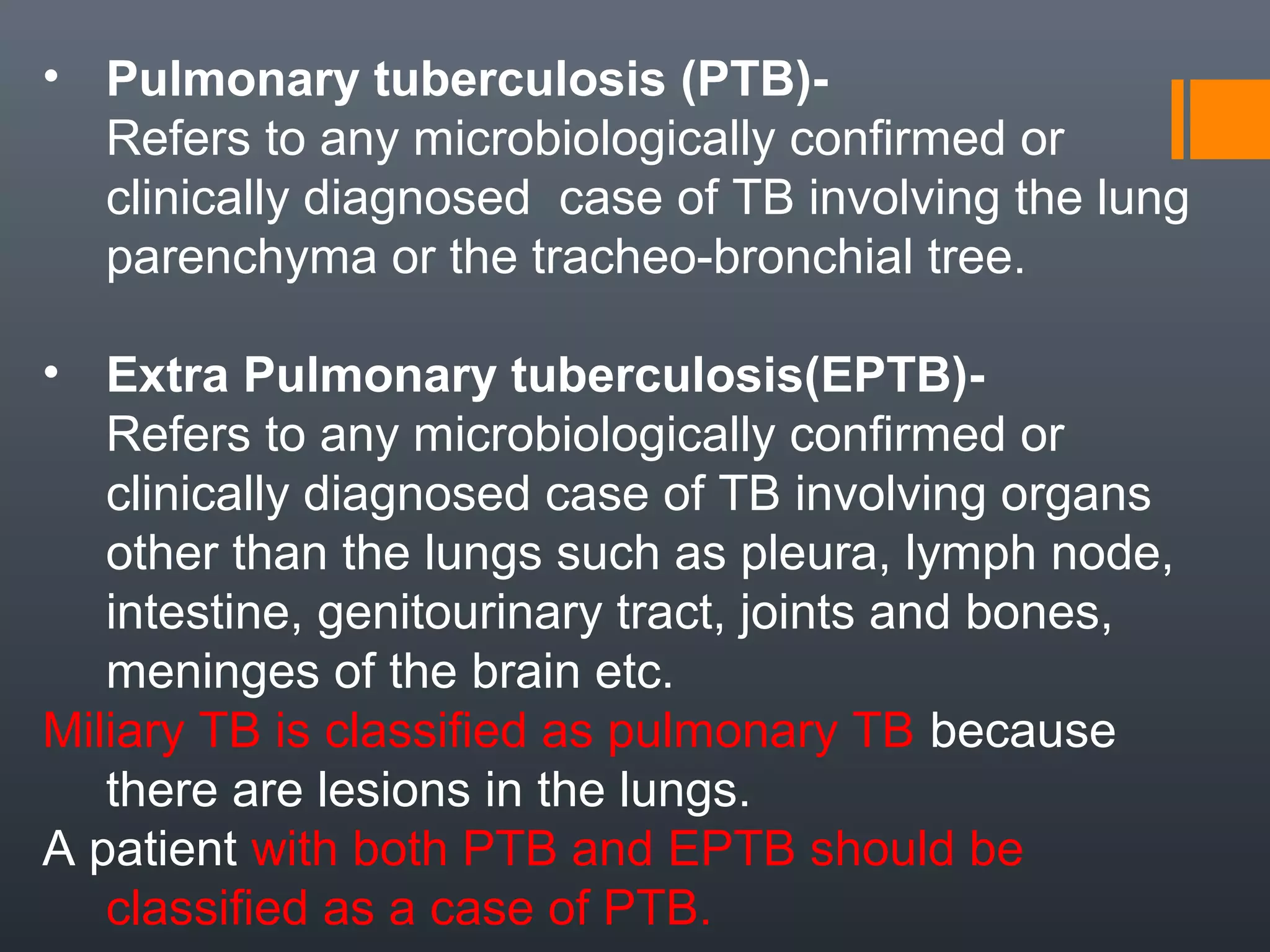 • Pulmonary tuberculosis (PTB)-
Refers to any microbiologically confirmed or
clinically diagnosed case of TB involving the lung
parenchyma or the tracheo-bronchial tree.
• Extra Pulmonary tuberculosis(EPTB)-
Refers to any microbiologically confirmed or
clinically diagnosed case of TB involving organs
other than the lungs such as pleura, lymph node,
intestine, genitourinary tract, joints and bones,
meninges of the brain etc.
Miliary TB is classified as pulmonary TB because
there are lesions in the lungs.
A patient with both PTB and EPTB should be
classified as a case of PTB.
 