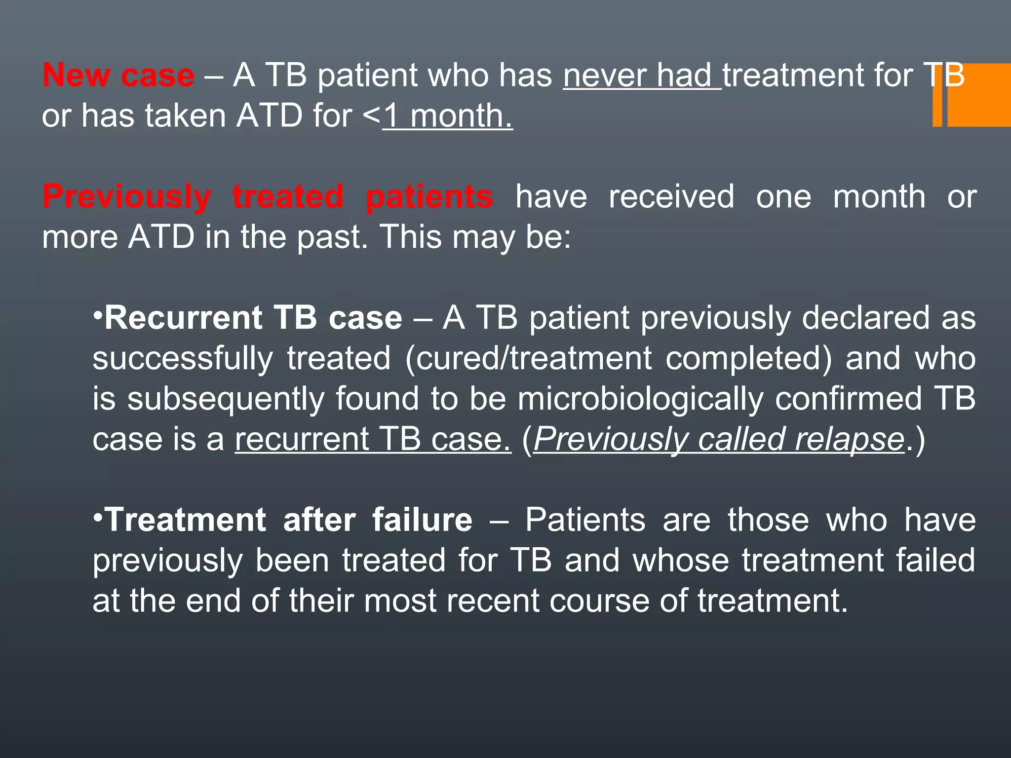 New case – A TB patient who has never had treatment for TB
or has taken ATD for <1 month.
Previously treated patients have received one month or
more ATD in the past. This may be:
•Recurrent TB case – A TB patient previously declared as
successfully treated (cured/treatment completed) and who
is subsequently found to be microbiologically confirmed TB
case is a recurrent TB case. (Previously called relapse.)
•Treatment after failure – Patients are those who have
previously been treated for TB and whose treatment failed
at the end of their most recent course of treatment.
 