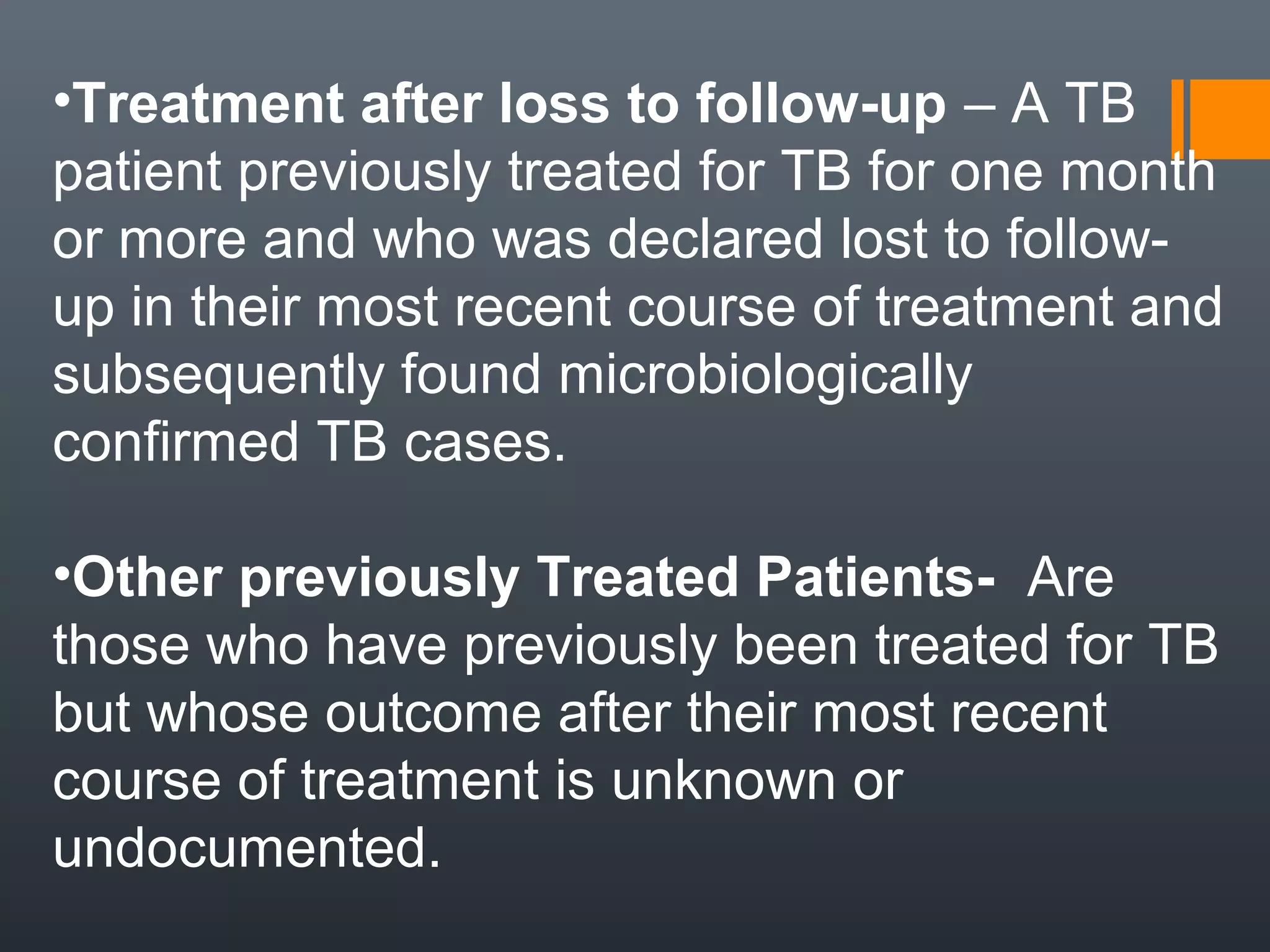 •Treatment after loss to follow-up – A TB
patient previously treated for TB for one month
or more and who was declared lost to follow-
up in their most recent course of treatment and
subsequently found microbiologically
confirmed TB cases.
•Other previously Treated Patients- Are
those who have previously been treated for TB
but whose outcome after their most recent
course of treatment is unknown or
undocumented.
 