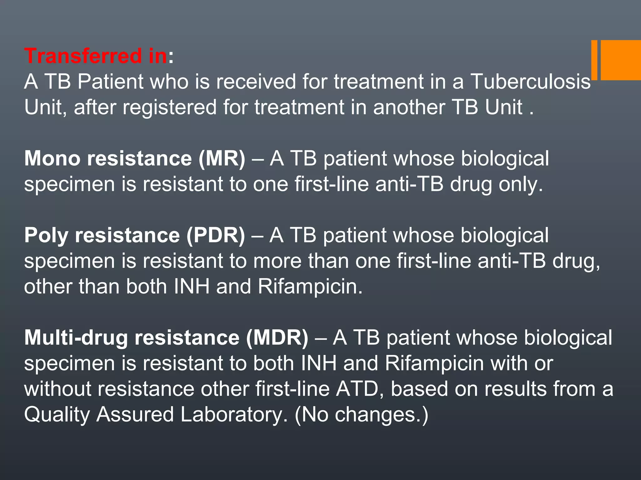Transferred in:
A TB Patient who is received for treatment in a Tuberculosis
Unit, after registered for treatment in another TB Unit .
Mono resistance (MR) – A TB patient whose biological
specimen is resistant to one first-line anti-TB drug only.
Poly resistance (PDR) – A TB patient whose biological
specimen is resistant to more than one first-line anti-TB drug,
other than both INH and Rifampicin.
Multi-drug resistance (MDR) – A TB patient whose biological
specimen is resistant to both INH and Rifampicin with or
without resistance other first-line ATD, based on results from a
Quality Assured Laboratory. (No changes.)
 