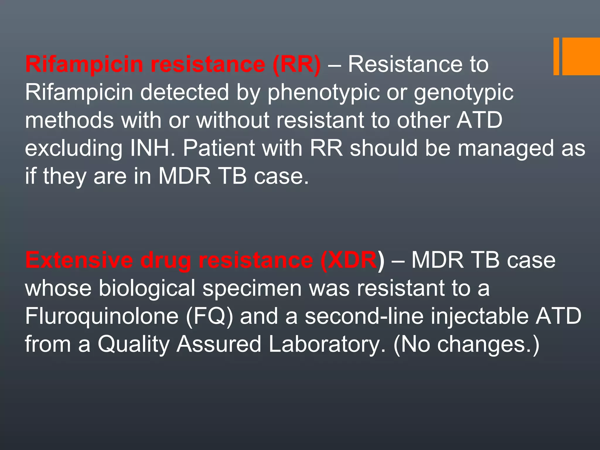 Rifampicin resistance (RR) – Resistance to
Rifampicin detected by phenotypic or genotypic
methods with or without resistant to other ATD
excluding INH. Patient with RR should be managed as
if they are in MDR TB case.
Extensive drug resistance (XDR) – MDR TB case
whose biological specimen was resistant to a
Fluroquinolone (FQ) and a second-line injectable ATD
from a Quality Assured Laboratory. (No changes.)
 
