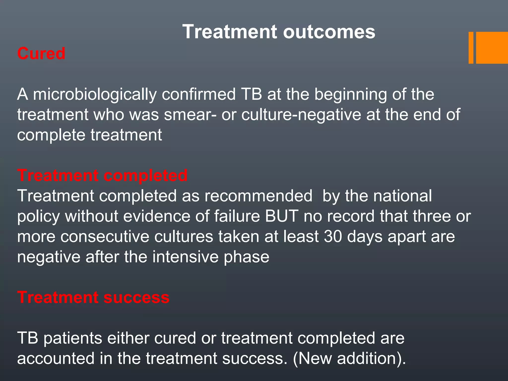 Treatment outcomes
Cured
A microbiologically confirmed TB at the beginning of the
treatment who was smear- or culture-negative at the end of
complete treatment
Treatment completed
Treatment completed as recommended by the national
policy without evidence of failure BUT no record that three or
more consecutive cultures taken at least 30 days apart are
negative after the intensive phase
Treatment success
TB patients either cured or treatment completed are
accounted in the treatment success. (New addition).
 