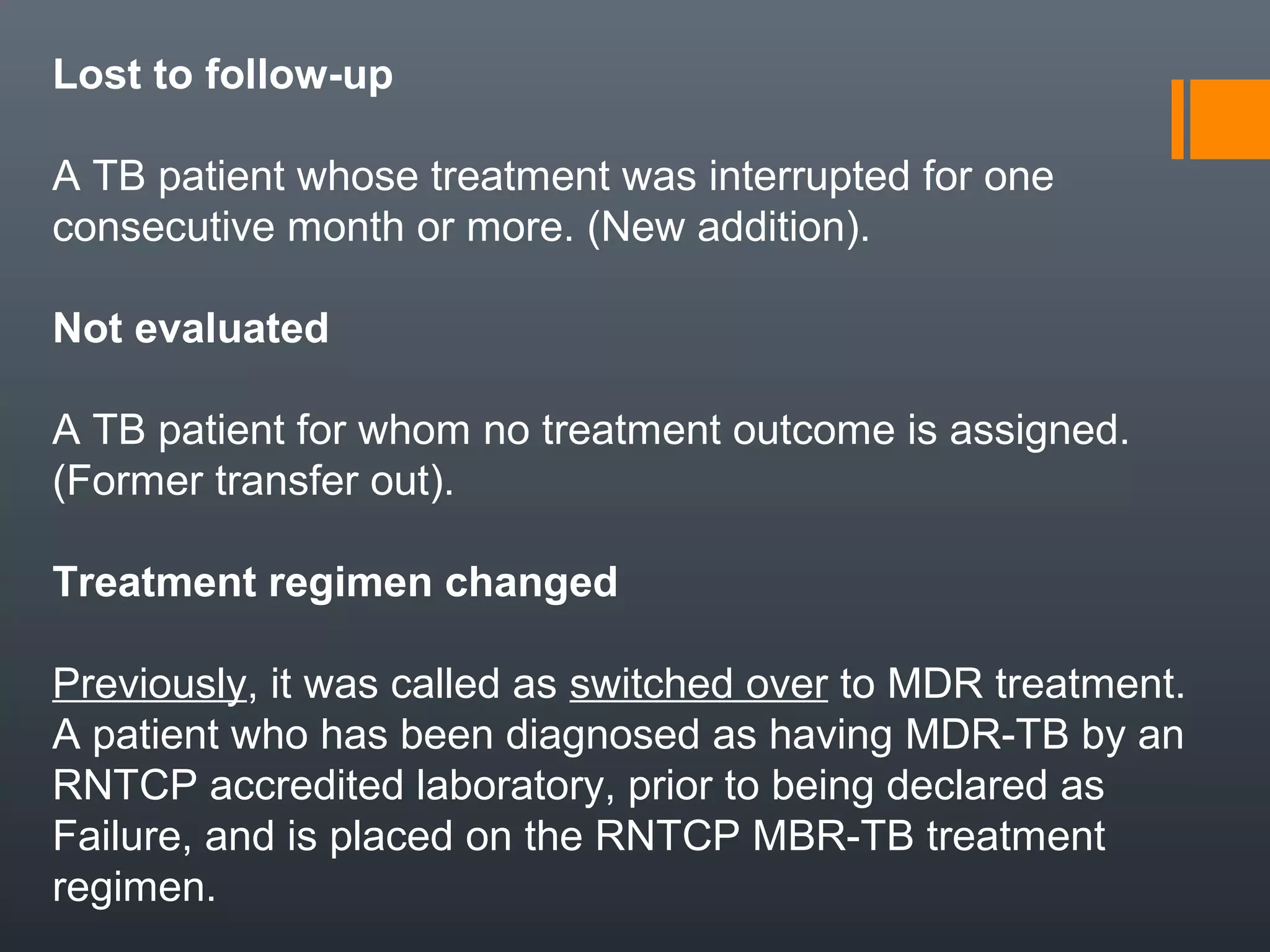Lost to follow-up
A TB patient whose treatment was interrupted for one
consecutive month or more. (New addition).
Not evaluated
A TB patient for whom no treatment outcome is assigned.
(Former transfer out).
Treatment regimen changed
Previously, it was called as switched over to MDR treatment.
A patient who has been diagnosed as having MDR-TB by an
RNTCP accredited laboratory, prior to being declared as
Failure, and is placed on the RNTCP MBR-TB treatment
regimen.
 