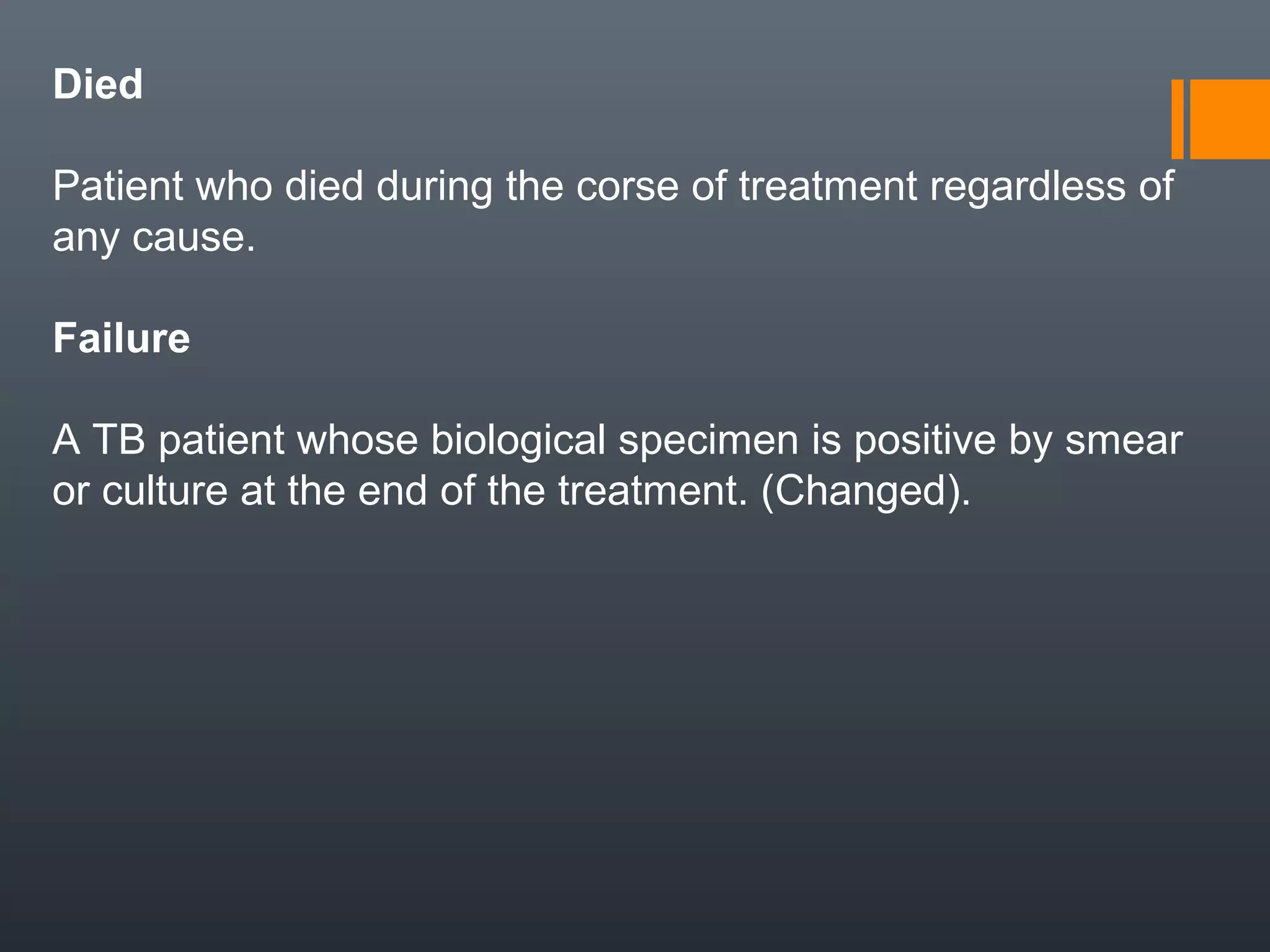 Died
Patient who died during the corse of treatment regardless of
any cause.
Failure
A TB patient whose biological specimen is positive by smear
or culture at the end of the treatment. (Changed).
 