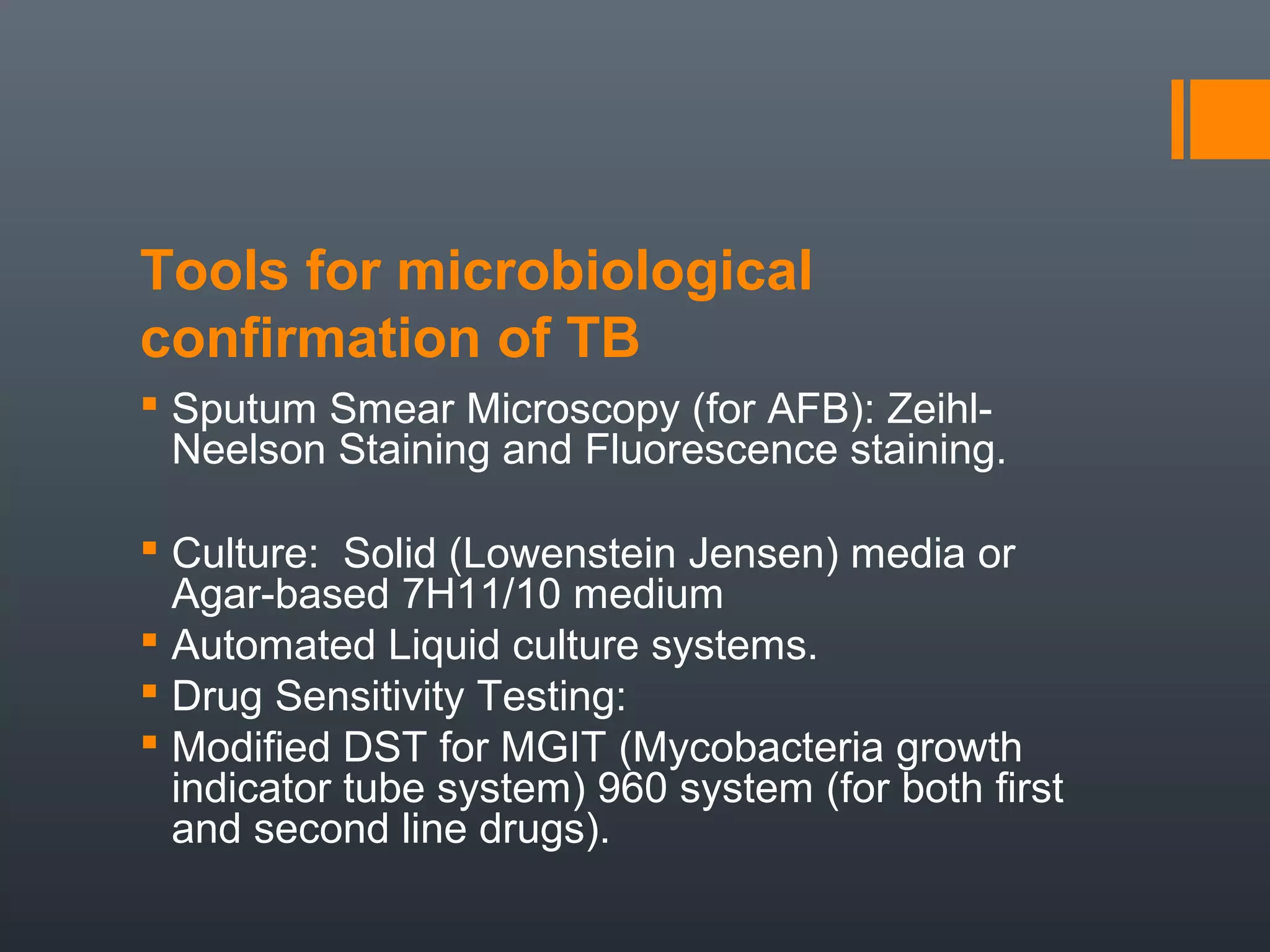 Tools for microbiological
confirmation of TB
 Sputum Smear Microscopy (for AFB): Zeihl-
Neelson Staining and Fluorescence staining.
 Culture: Solid (Lowenstein Jensen) media or
Agar-based 7H11/10 medium
 Automated Liquid culture systems.
 Drug Sensitivity Testing:
 Modified DST for MGIT (Mycobacteria growth
indicator tube system) 960 system (for both first
and second line drugs).
 