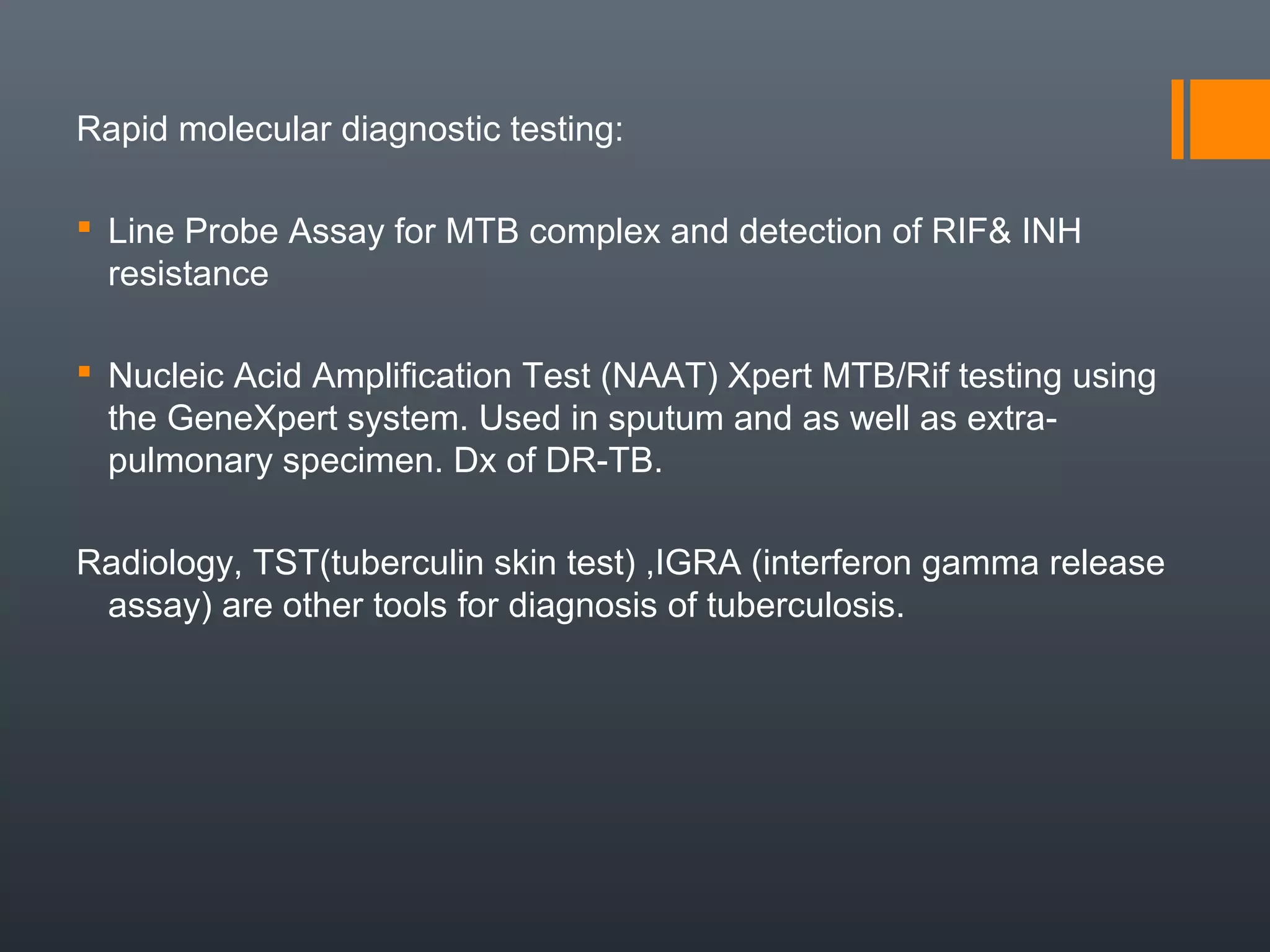 Rapid molecular diagnostic testing:
 Line Probe Assay for MTB complex and detection of RIF& INH
resistance
 Nucleic Acid Amplification Test (NAAT) Xpert MTB/Rif testing using
the GeneXpert system. Used in sputum and as well as extra-
pulmonary specimen. Dx of DR-TB.
Radiology, TST(tuberculin skin test) ,IGRA (interferon gamma release
assay) are other tools for diagnosis of tuberculosis.
 