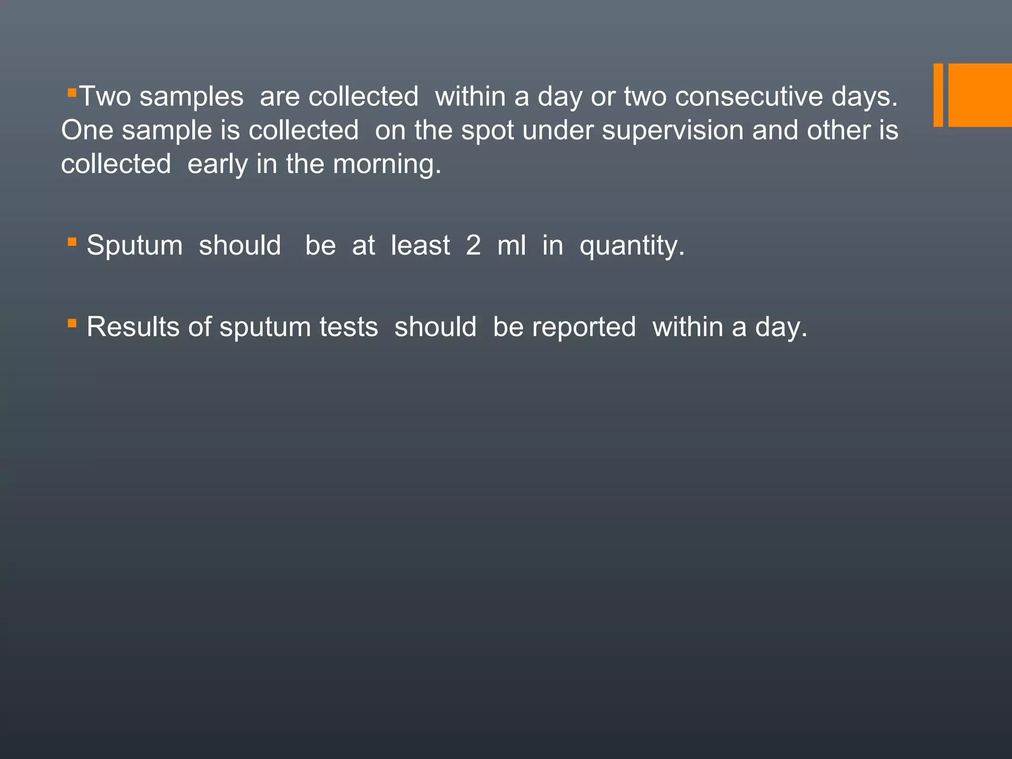 Two samples are collected within a day or two consecutive days.
One sample is collected on the spot under supervision and other is
collected early in the morning.
 Sputum should be at least 2 ml in quantity.
 Results of sputum tests should be reported within a day.
 