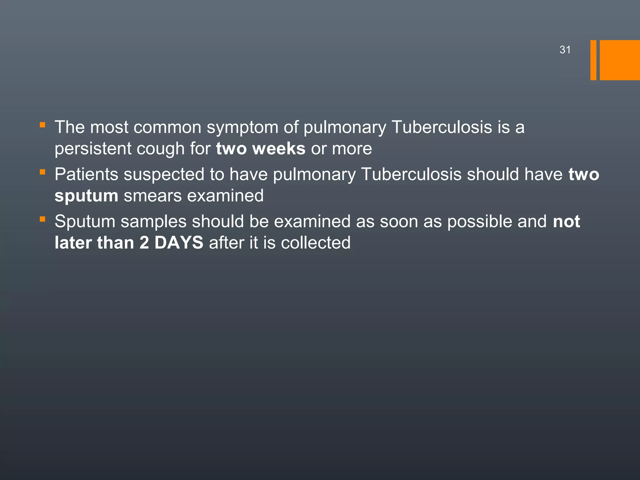  The most common symptom of pulmonary Tuberculosis is a
persistent cough for two weeks or more
 Patients suspected to have pulmonary Tuberculosis should have two
sputum smears examined
 Sputum samples should be examined as soon as possible and not
later than 2 DAYS after it is collected
31
 