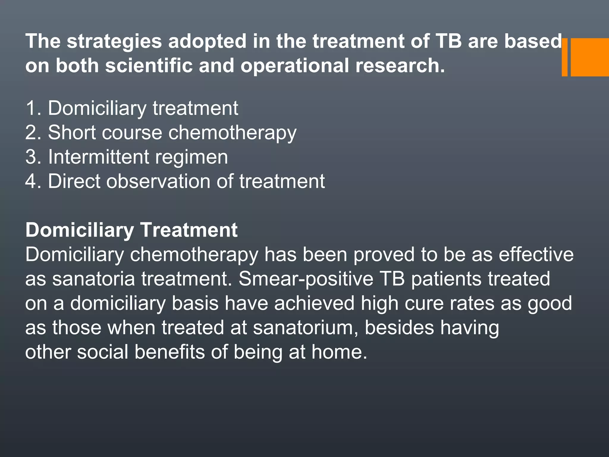 The strategies adopted in the treatment of TB are based
on both scientific and operational research.
1. Domiciliary treatment
2. Short course chemotherapy
3. Intermittent regimen
4. Direct observation of treatment
Domiciliary Treatment
Domiciliary chemotherapy has been proved to be as effective
as sanatoria treatment. Smear-positive TB patients treated
on a domiciliary basis have achieved high cure rates as good
as those when treated at sanatorium, besides having
other social benefits of being at home.
 