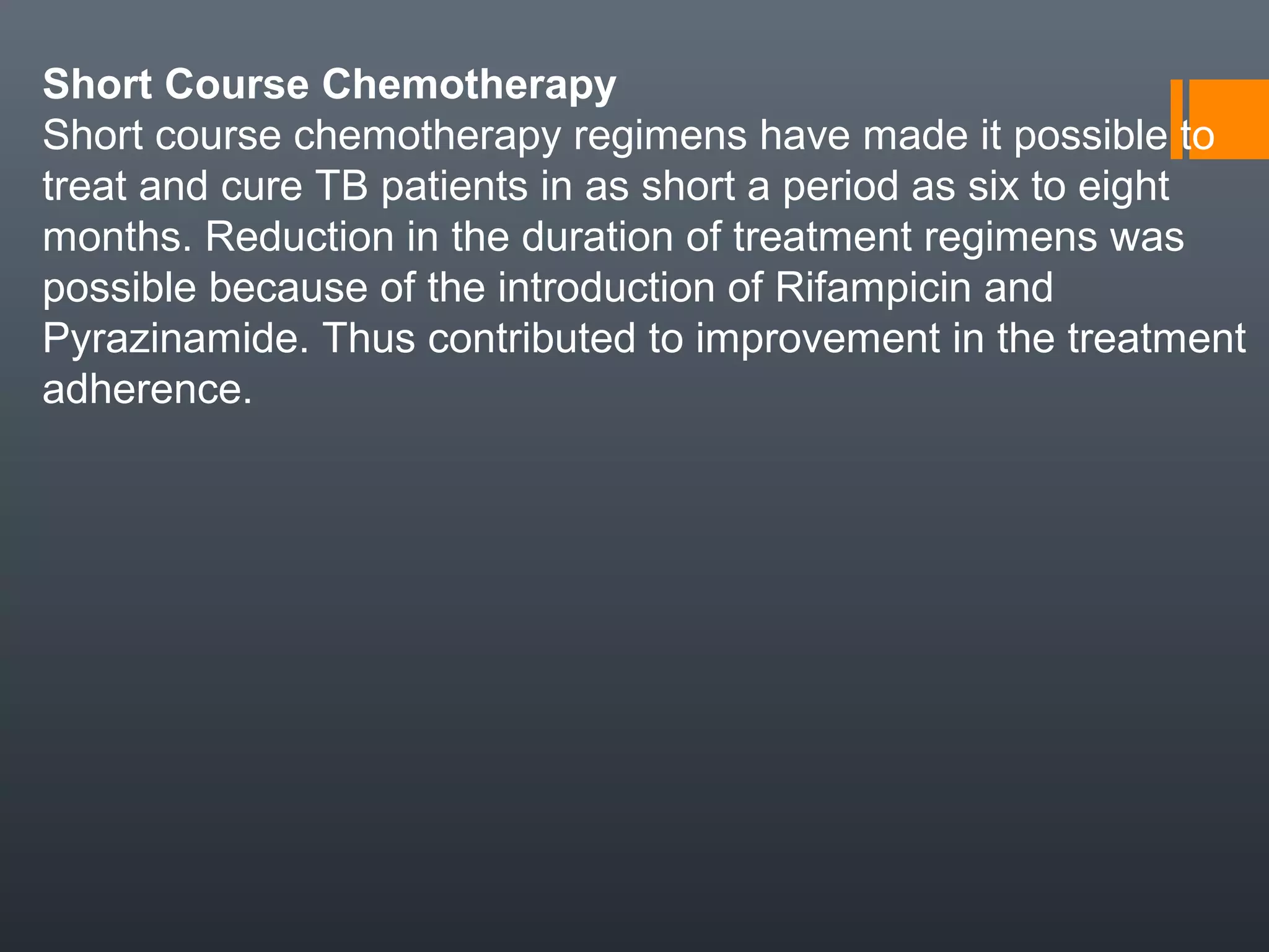 Short Course Chemotherapy
Short course chemotherapy regimens have made it possible to
treat and cure TB patients in as short a period as six to eight
months. Reduction in the duration of treatment regimens was
possible because of the introduction of Rifampicin and
Pyrazinamide. Thus contributed to improvement in the treatment
adherence.
 