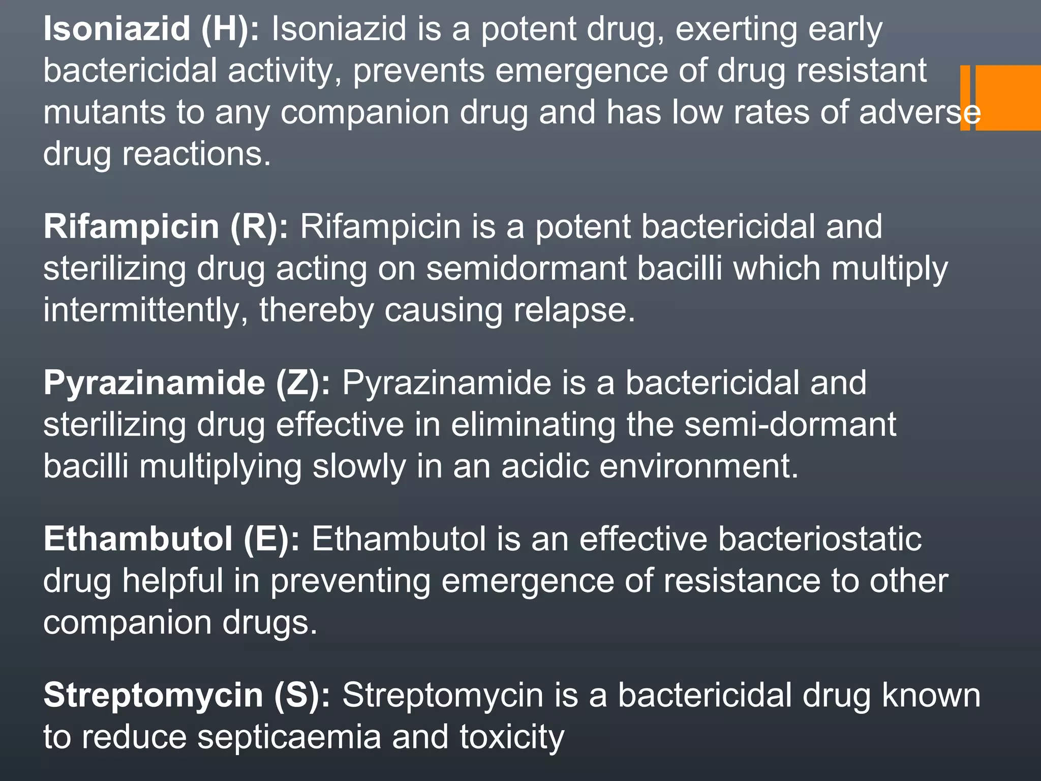 Isoniazid (H): Isoniazid is a potent drug, exerting early
bactericidal activity, prevents emergence of drug resistant
mutants to any companion drug and has low rates of adverse
drug reactions.
Rifampicin (R): Rifampicin is a potent bactericidal and
sterilizing drug acting on semidormant bacilli which multiply
intermittently, thereby causing relapse.
Pyrazinamide (Z): Pyrazinamide is a bactericidal and
sterilizing drug effective in eliminating the semi-dormant
bacilli multiplying slowly in an acidic environment.
Ethambutol (E): Ethambutol is an effective bacteriostatic
drug helpful in preventing emergence of resistance to other
companion drugs.
Streptomycin (S): Streptomycin is a bactericidal drug known
to reduce septicaemia and toxicity
 