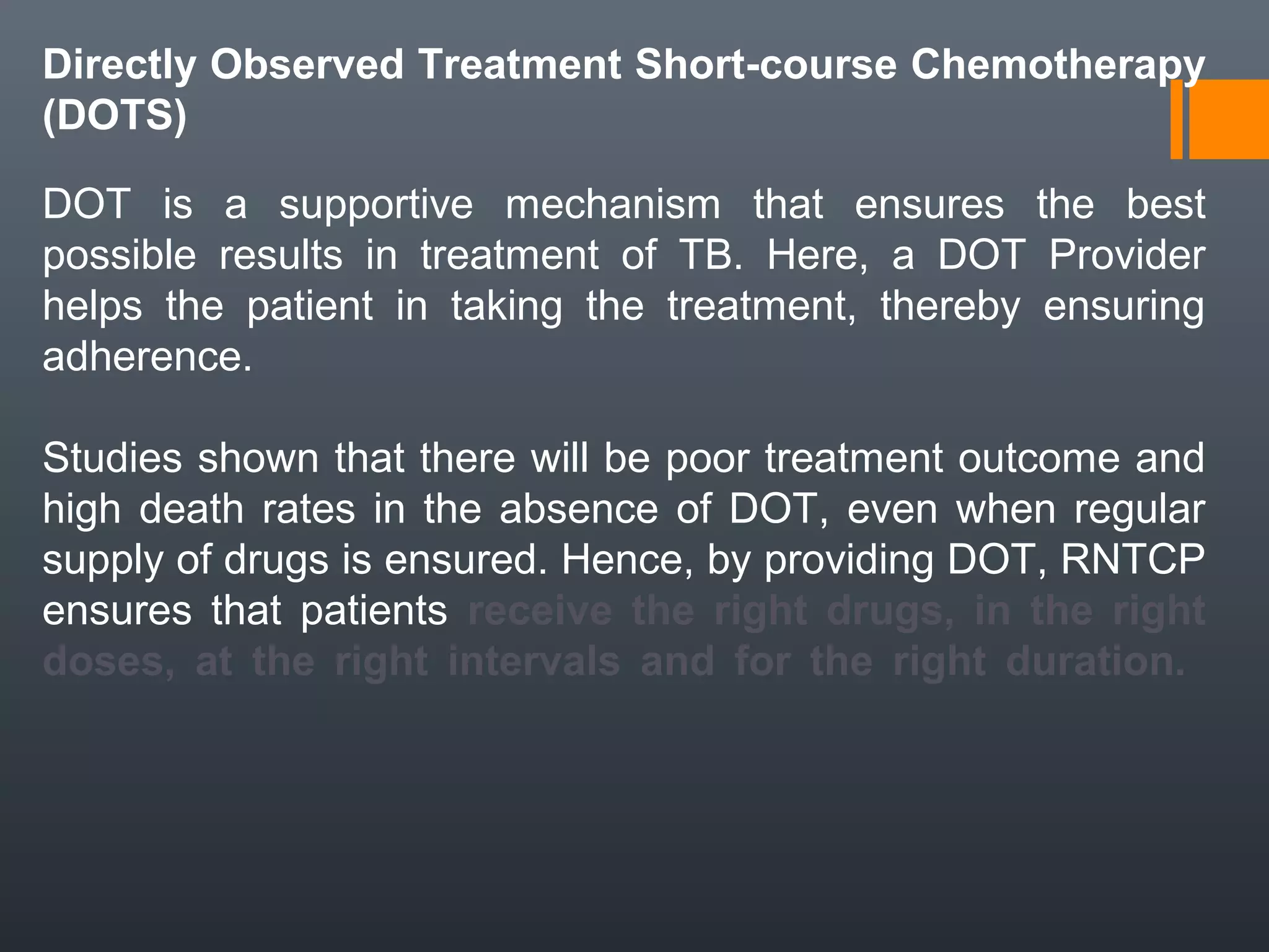 Directly Observed Treatment Short-course Chemotherapy
(DOTS)
DOT is a supportive mechanism that ensures the best
possible results in treatment of TB. Here, a DOT Provider
helps the patient in taking the treatment, thereby ensuring
adherence.
Studies shown that there will be poor treatment outcome and
high death rates in the absence of DOT, even when regular
supply of drugs is ensured. Hence, by providing DOT, RNTCP
ensures that patients receive the right drugs, in the right
doses, at the right intervals and for the right duration.
 