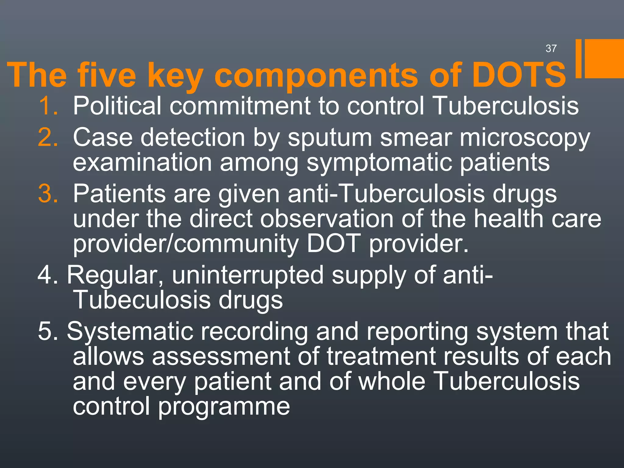 The five key components of DOTS
1. Political commitment to control Tuberculosis
2. Case detection by sputum smear microscopy
examination among symptomatic patients
3. Patients are given anti-Tuberculosis drugs
under the direct observation of the health care
provider/community DOT provider.
4. Regular, uninterrupted supply of anti-
Tubeculosis drugs
5. Systematic recording and reporting system that
allows assessment of treatment results of each
and every patient and of whole Tuberculosis
control programme
37
 
