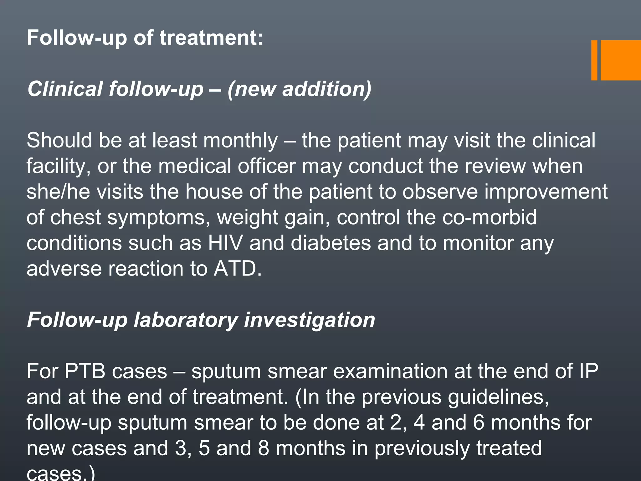 Follow-up of treatment:
Clinical follow-up – (new addition)
Should be at least monthly – the patient may visit the clinical
facility, or the medical officer may conduct the review when
she/he visits the house of the patient to observe improvement
of chest symptoms, weight gain, control the co-morbid
conditions such as HIV and diabetes and to monitor any
adverse reaction to ATD.
Follow-up laboratory investigation
For PTB cases – sputum smear examination at the end of IP
and at the end of treatment. (In the previous guidelines,
follow-up sputum smear to be done at 2, 4 and 6 months for
new cases and 3, 5 and 8 months in previously treated
cases.)
 