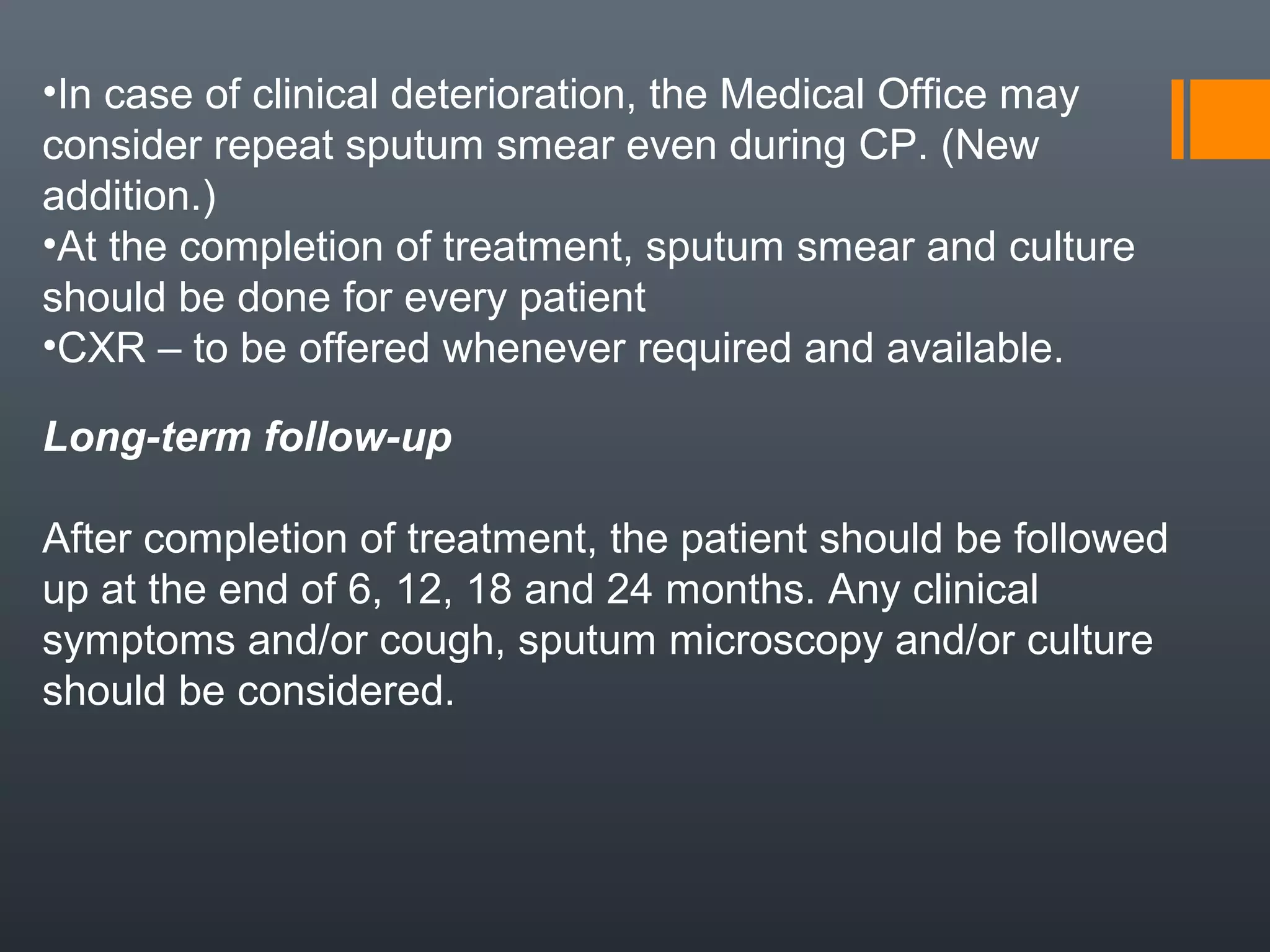 •In case of clinical deterioration, the Medical Office may
consider repeat sputum smear even during CP. (New
addition.)
•At the completion of treatment, sputum smear and culture
should be done for every patient
•CXR – to be offered whenever required and available.
Long-term follow-up
After completion of treatment, the patient should be followed
up at the end of 6, 12, 18 and 24 months. Any clinical
symptoms and/or cough, sputum microscopy and/or culture
should be considered.
 