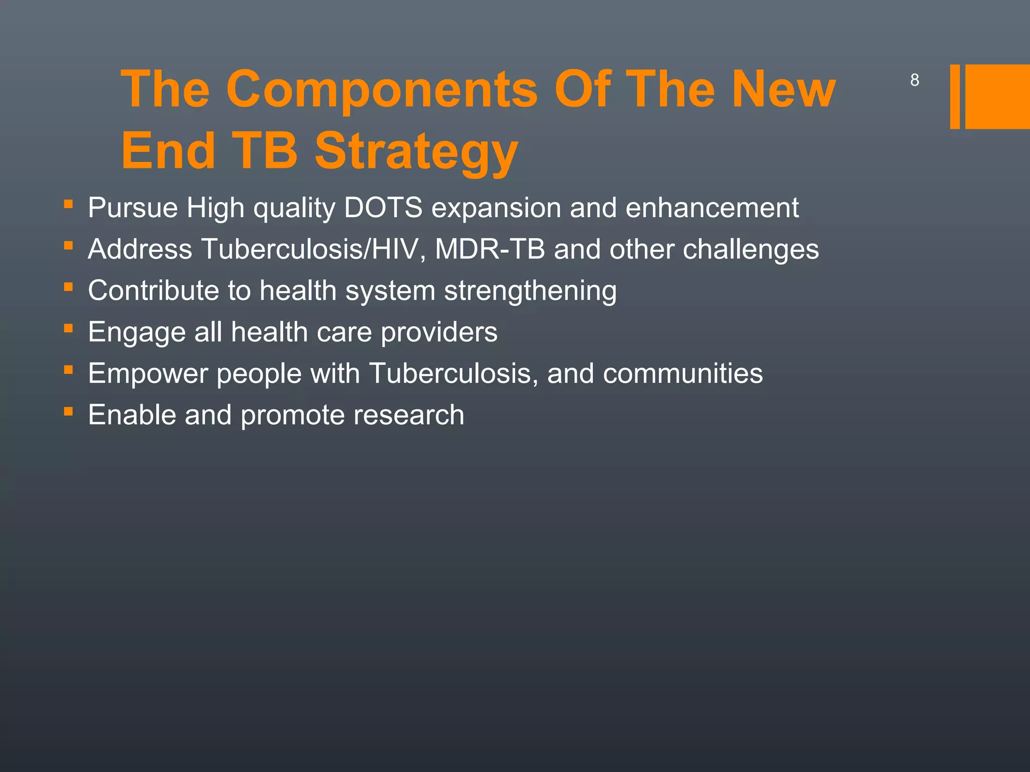The Components Of The New
End TB Strategy
 Pursue High quality DOTS expansion and enhancement
 Address Tuberculosis/HIV, MDR-TB and other challenges
 Contribute to health system strengthening
 Engage all health care providers
 Empower people with Tuberculosis, and communities
 Enable and promote research
8
 