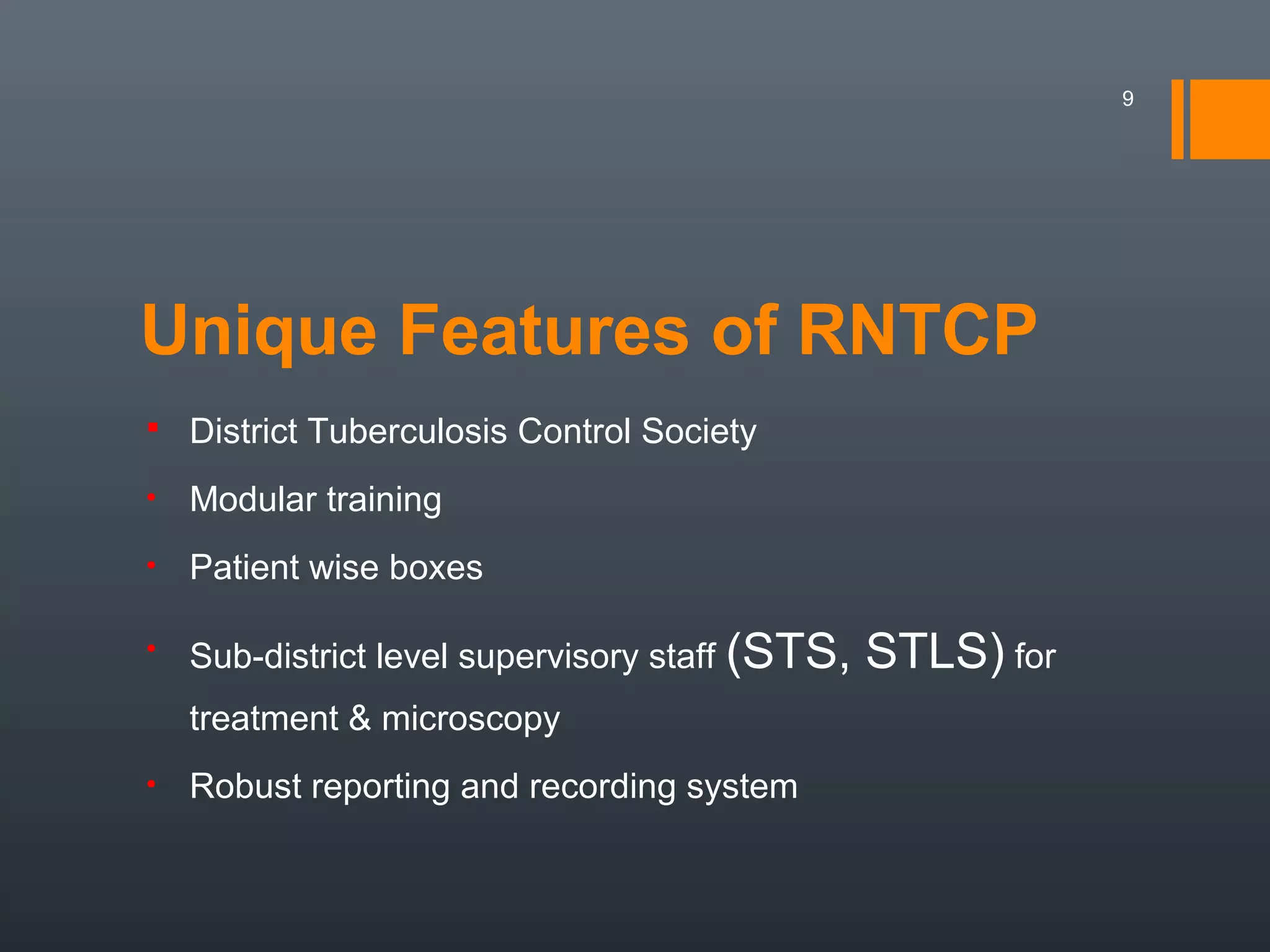 Unique Features of RNTCP
 District Tuberculosis Control Society
• Modular training
• Patient wise boxes
• Sub-district level supervisory staff (STS, STLS) for
treatment & microscopy
• Robust reporting and recording system
9
 