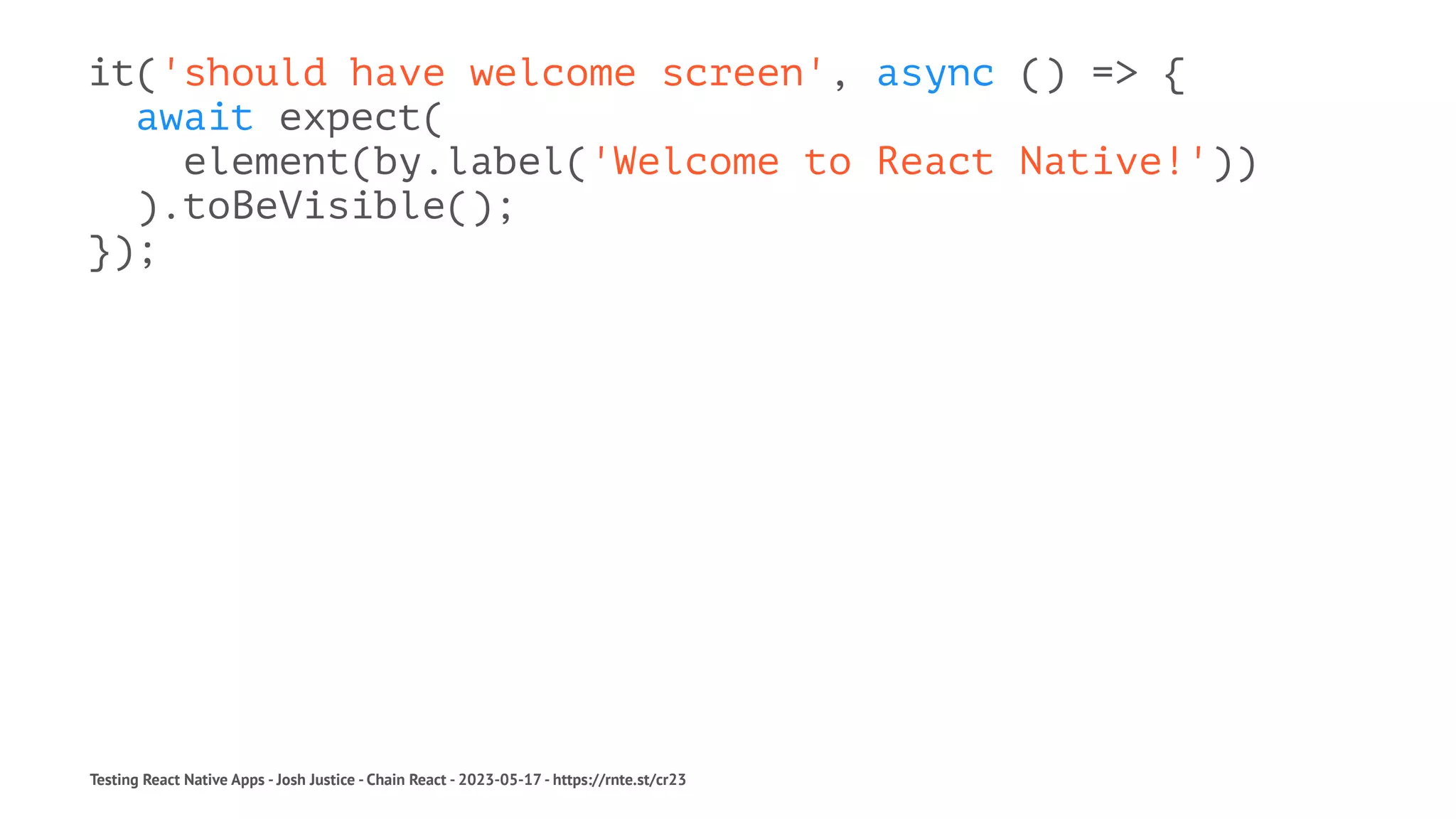 it('should have welcome screen', async () => {
await expect(
element(by.label('Welcome to React Native!'))
).toBeVisible();
});
Testing React Native Apps - Josh Justice - Chain React - 2023-05-17 - https://rnte.st/cr23
 