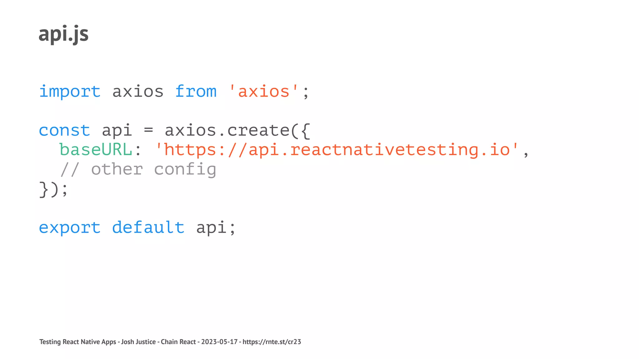 api.js
import axios from 'axios';
const api = axios.create({
baseURL: 'https://api.reactnativetesting.io',
// other config
});
export default api;
Testing React Native Apps - Josh Justice - Chain React - 2023-05-17 - https://rnte.st/cr23
 