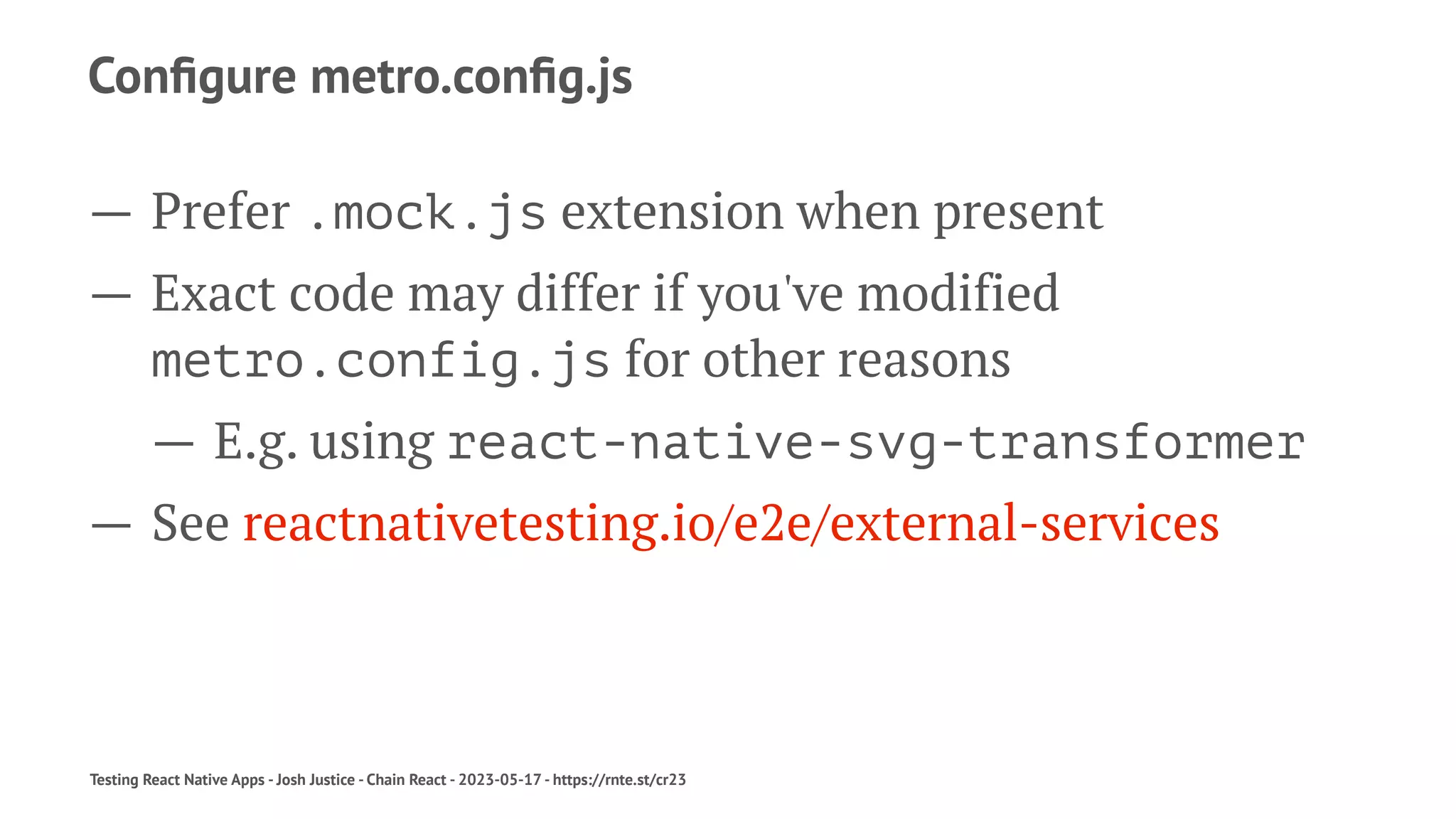 Configure metro.config.js
— Prefer .mock.js extension when present
— Exact code may differ if you've modified
metro.config.js for other reasons
— E.g. using react-native-svg-transformer
— See reactnativetesting.io/e2e/external-services
Testing React Native Apps - Josh Justice - Chain React - 2023-05-17 - https://rnte.st/cr23
 
