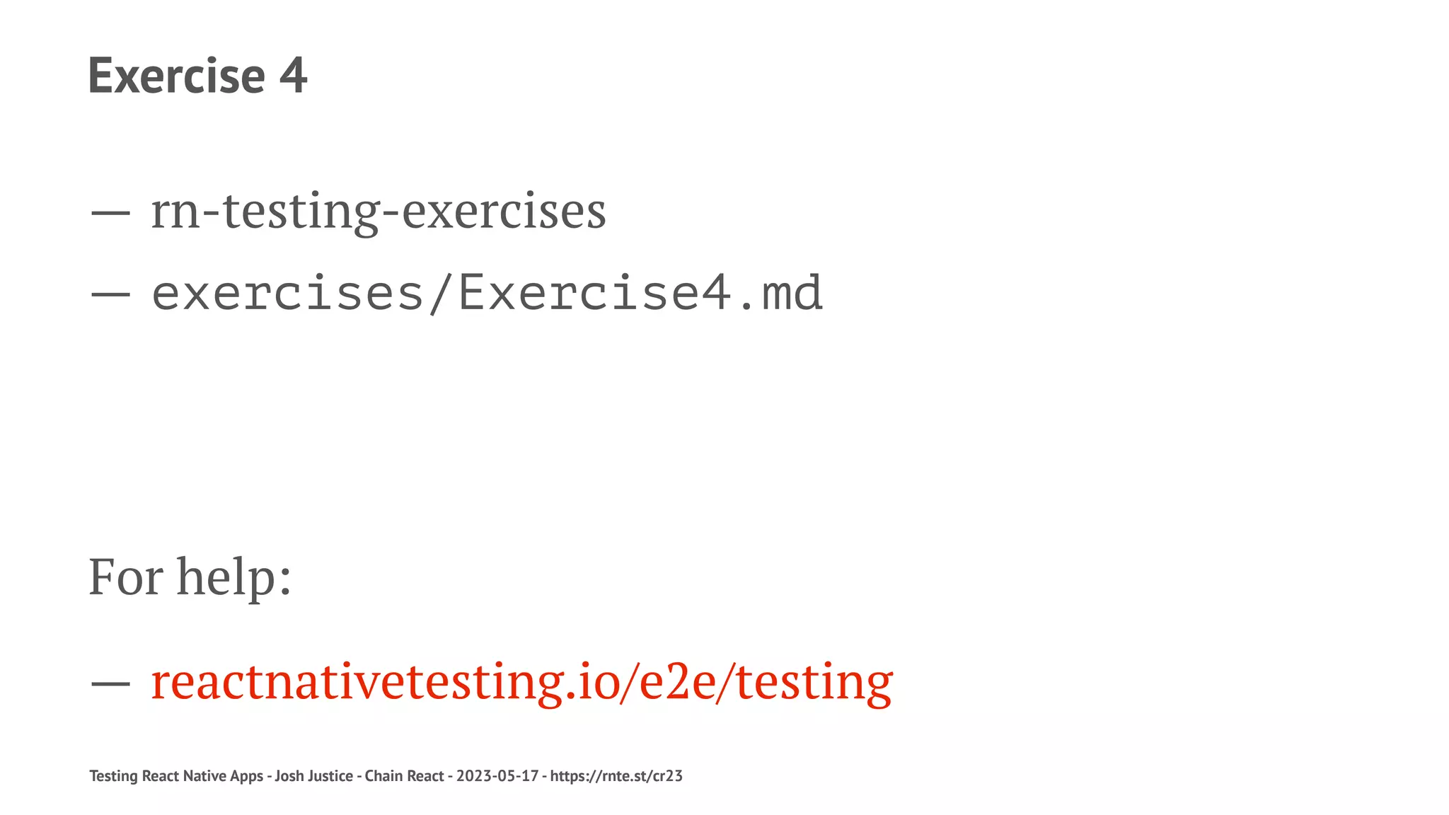 Exercise 4
— rn-testing-exercises
— exercises/Exercise4.md
For help:
— reactnativetesting.io/e2e/testing
Testing React Native Apps - Josh Justice - Chain React - 2023-05-17 - https://rnte.st/cr23
 