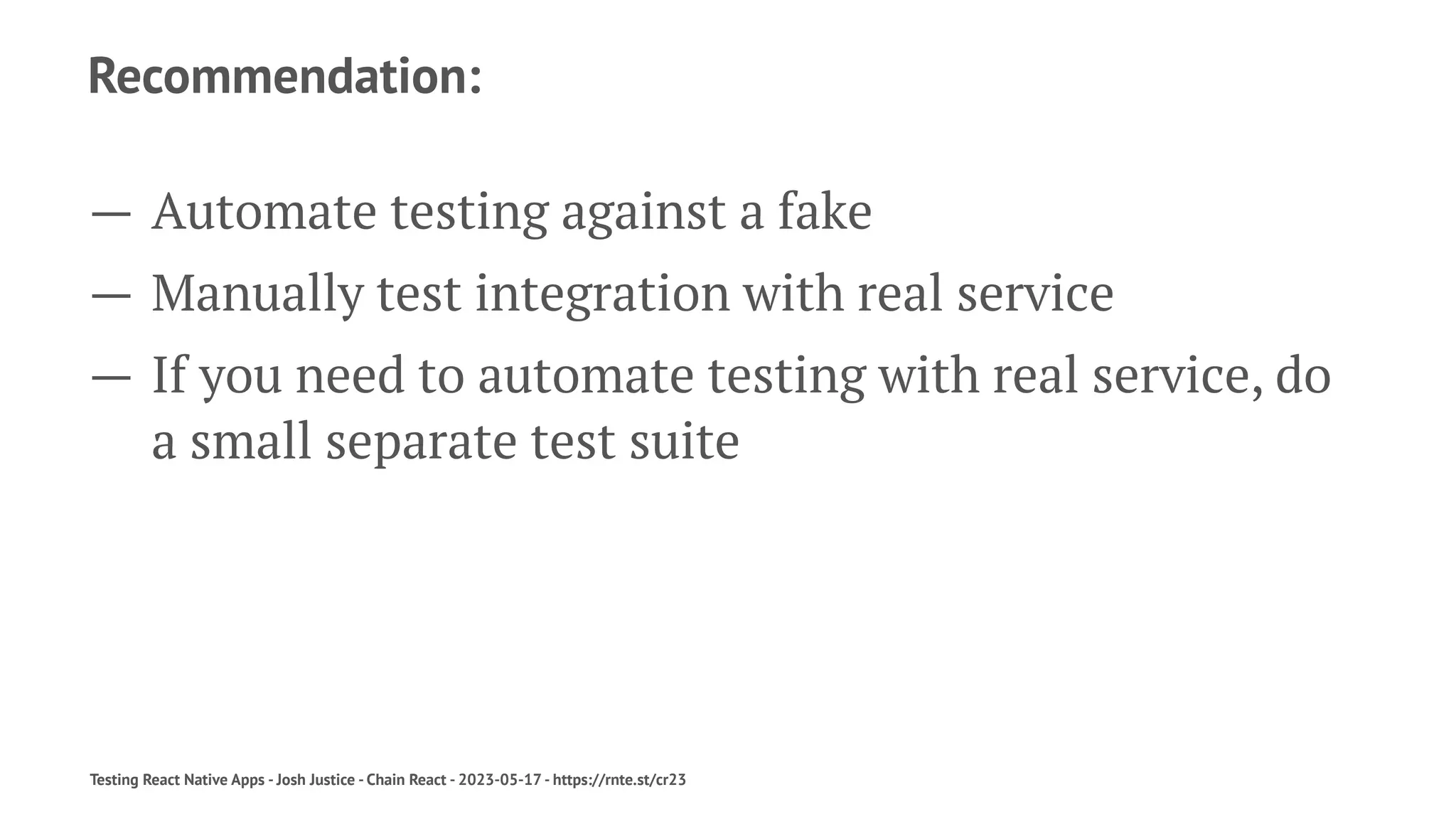 Recommendation:
— Automate testing against a fake
— Manually test integration with real service
— If you need to automate testing with real service, do
a small separate test suite
Testing React Native Apps - Josh Justice - Chain React - 2023-05-17 - https://rnte.st/cr23
 