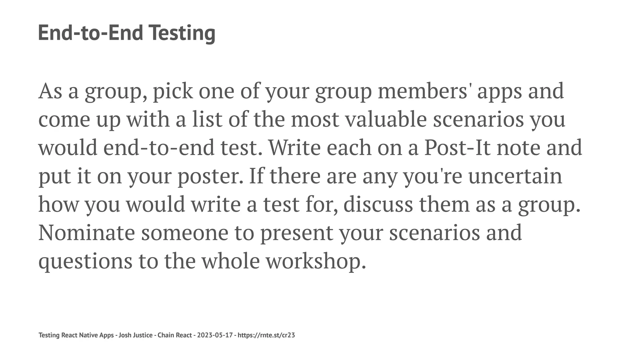 End-to-End Testing
As a group, pick one of your group members' apps and
come up with a list of the most valuable scenarios you
would end-to-end test. Write each on a Post-It note and
put it on your poster. If there are any you're uncertain
how you would write a test for, discuss them as a group.
Nominate someone to present your scenarios and
questions to the whole workshop.
Testing React Native Apps - Josh Justice - Chain React - 2023-05-17 - https://rnte.st/cr23
 