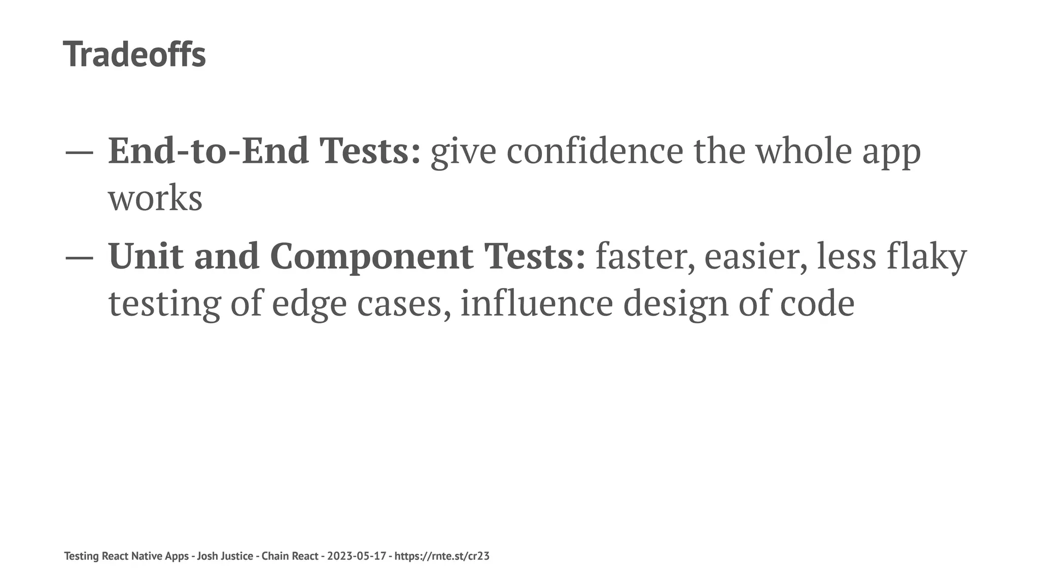 Tradeoffs
— End-to-End Tests: give confidence the whole app
works
— Unit and Component Tests: faster, easier, less flaky
testing of edge cases, influence design of code
Testing React Native Apps - Josh Justice - Chain React - 2023-05-17 - https://rnte.st/cr23
 