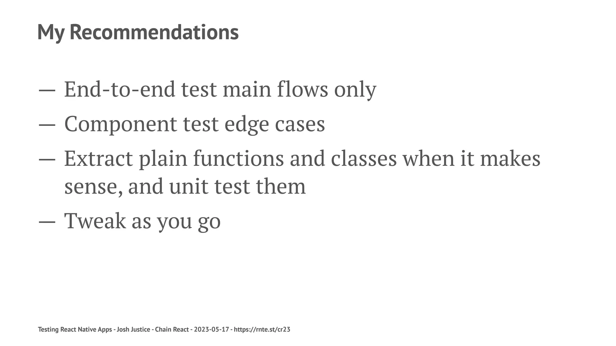 My Recommendations
— End-to-end test main flows only
— Component test edge cases
— Extract plain functions and classes when it makes
sense, and unit test them
— Tweak as you go
Testing React Native Apps - Josh Justice - Chain React - 2023-05-17 - https://rnte.st/cr23
 