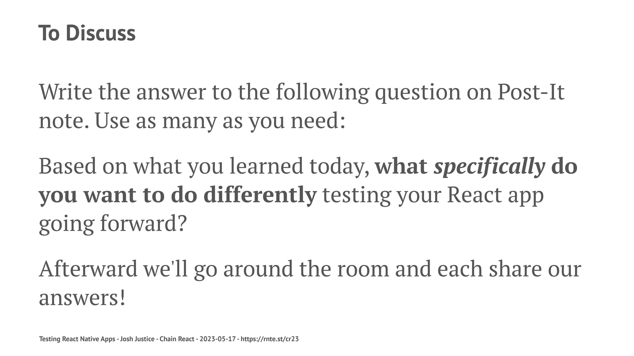 To Discuss
Write the answer to the following question on Post-It
note. Use as many as you need:
Based on what you learned today, what specifically do
you want to do differently testing your React app
going forward?
Afterward we'll go around the room and each share our
answers!
Testing React Native Apps - Josh Justice - Chain React - 2023-05-17 - https://rnte.st/cr23
 