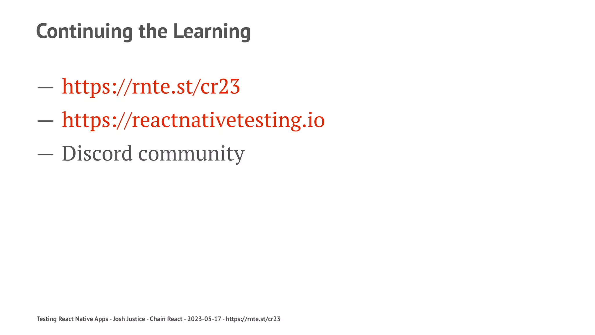 Continuing the Learning
— https://rnte.st/cr23
— https://reactnativetesting.io
— Discord community
Testing React Native Apps - Josh Justice - Chain React - 2023-05-17 - https://rnte.st/cr23
 