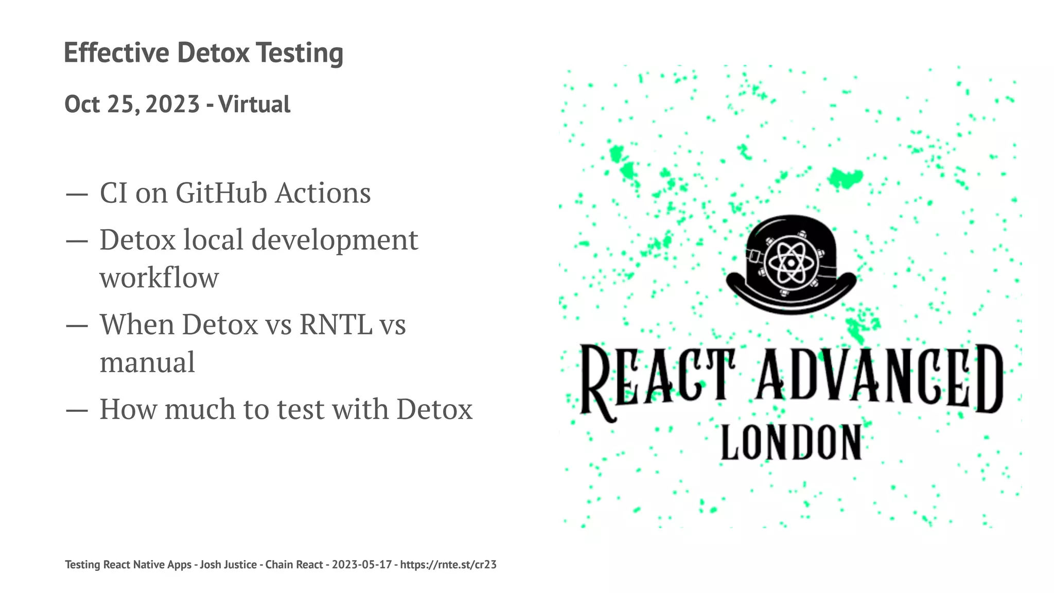 Effective Detox Testing
Oct 25, 2023 -Virtual
— CI on GitHub Actions
— Detox local development
workflow
— When Detox vs RNTL vs
manual
— How much to test with Detox
Testing React Native Apps - Josh Justice - Chain React - 2023-05-17 - https://rnte.st/cr23
 